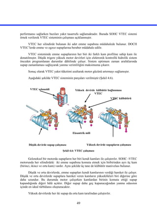 49
performansı sağlarken bazıları yakıt tasarrufu sağlamaktadır. Burada SOHC VTEC sistemi
örnek verilerek VTEC sisteminin çalışması açıklanmıştır.
VTEC her silindirde bulunan iki adet emme supabına müdahalede bulunur. DOCH
VTEC’lerde emme ve egzoz supaplarına beraber müdahale edilir.
VTEC sisteminde emme supaplarının her biri iki farklı kam profiline sahip kam ile
donatılmıştır. Düşük trigere yüksek motor devirleri için elektronik kontrollü hidrolik sistem
önceden programlanan durumlar dâhilinde çalışır. Sistem optimum zaman aralıklarında
supap zamanlaması sağlayarak yanma verimliliğini maksimuma çıkarır.
Sonuç olarak VTEC yakıt tüketimi azaltarak motor gücünü artırmayı sağlamıştır.
Aşağıdaki şekilde VTEC sisteminin parçaları verilmiştir (Şekil 4.6).
Şekil 4.6: VTEC çalışması
Geleneksel bir motorda supapların her biri kendi kamları ile çalıştırılır. SOHC -VTEC
motorunda her silindirdeki iki emme supabına komuta etmek için birbirinden ayrı üç kam
(birinci, ikinci ve orta kam) vardır. Aynı şekilde üç tane de külbütör manivelası bulunur.
Düşük ve orta devirlerde, emme supapları kendi kamlarının verdiği hareket ile çalışır.
Düşük ve orta devirlerde supaplara hareket veren kamların yükseklikleri biri diğerine göre
daha uzundur. Bu durumda motor çalışırken kamlardan birinin komuta ettiği supap
kapandığında diğeri hâlâ açıktır. Diğer supap daha geç kapanacağından yanma odasının
içinde en ideal türbülansı oluşturacaktır.
Yüksek devirlerde her iki supap da orta kam tarafından çalıştırılır.
Düşük devirde supap çalışması Yüksek devirde supapların çalışması
Yüksek devirde külbütör bağlanması
VTEC
VTEC selonoidi
Eksantrik mili
VTEC külbütörü
 