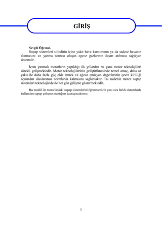 1
GİRİŞ
Sevgili Öğrenci,
Supap sistemleri silindirin içine yakıt hava karışımının ya da sadece havanın
alınmasını ve yanma sonrası oluşan egzoz gazlarının dışarı atılması sağlayan
sistemdir.
İçten yanmalı motorların yapıldığı ilk yıllardan bu yana motor teknolojileri
sürekli gelişmektedir. Motor teknolojilerinin geliştirilmesinde temel amaç, daha az
yakıt ile daha fazla güç elde etmek ve egzoz emisyon değerlerinin çevre kirliliği
açısından uluslararası normlarda kalmasını sağlamaktır. Bu nedenle motor supap
sistemleri teknolojiside de her gün gelişme göstermektedir.
Bu modül ile motorlardaki supap sistemlerini öğrenmenizin yanı sıra farklı sistemlerde
kullanılan supap çalışma mantığını kavrayacaksınız.
GİRİŞ
 