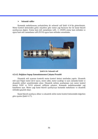 56
 Selenoid valfler
Kumanda muhafazasına yerleştirilmiş iki selenoid valf Şekil 4.16’da gösterilmiştir.
Motor kontrol ünitesinden gelen sinyallere göre motor yağ basıncını her iki kanat hücreli
ayarlayıcıya dağıtır. Emme kam mili zamanlama valfi, -1- (N205) emme kam milinden ve
egzoz kam mili zamanlama valfi (N318) egzoz kam milinden sorumludur.
Şekil 4.16: Selenoid valf
4.2.4.2. Değişken Supap Zamanlamasının Çalışma Prensibi
Eksantrik mili ayarının kontrolü motor kontrol ünitesi tarafından yapılır. Eksantrik
mili ayar bilgisi motor devir sayısı, motor yükü, motor sıcaklığı ve aynı zamanda krank ve
eksantrik milleri sensörlerinden alınır. Eksantrik milinin ayarlanması için motor kontrol
ünitesi N205 ve N318 selenoid valflerini çalıştırır. Kumanda muhafazasındaki yağ
kanallarını açar. Motor yağı kanat hücreli ayarlayıcıya kumanda muhafazası ve eksantrik
milinden geçerek ulaşır.
Kanat hücreli ayarlayıcı döner ve eksantrik milini motor kontrol ünitesindeki değerlere
göre ayarlar (Şekil 4.17).
 