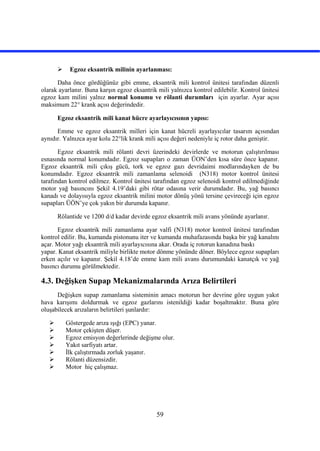 59
 Egzoz eksantrik milinin ayarlanması:
Daha önce gördüğünüz gibi emme, eksantrik mili kontrol ünitesi tarafından düzenli
olarak ayarlanır. Buna karşın egzoz eksantrik mili yalnızca kontrol edilebilir. Kontrol ünitesi
egzoz kam milini yalnız normal konumu ve rölanti durumları için ayarlar. Ayar açısı
maksimum 22° krank açısı değerindedir.
Egzoz eksantrik mili kanat hücre ayarlayıcısının yapısı:
Emme ve egzoz eksantrik milleri için kanat hücreli ayarlayıcılar tasarım açısından
aynıdır. Yalnızca ayar kolu 22°lik krank mili açısı değeri nedeniyle iç rotor daha geniştir.
Egzoz eksantrik mili rölanti devri üzerindeki devirlerde ve motorun çalıştırılması
esnasında normal konumdadır. Egzoz supapları o zaman ÜON’den kısa süre önce kapanır.
Egzoz eksantrik mili çıkış gücü, tork ve egzoz gazı devridaimi modlarındayken de bu
konumdadır. Egzoz eksantrik mili zamanlama selenoidi (N318) motor kontrol ünitesi
tarafından kontrol edilmez. Kontrol ünitesi tarafından egzoz selenoidi kontrol edilmediğinde
motor yağ basıncını Şekil 4.19’daki gibi rötar odasına verir durumdadır. Bu, yağ basıncı
kanadı ve dolayısıyla egzoz eksantrik milini motor dönüş yönü tersine çevireceği için egzoz
supapları ÜÖN’ye çok yakın bir durumda kapanır.
Rölantide ve 1200 d/d kadar devirde egzoz eksantrik mili avans yönünde ayarlanır.
Egzoz eksantrik mili zamanlama ayar valfi (N318) motor kontrol ünitesi tarafından
kontrol edilir. Bu, kumanda pistonunu iter ve kumanda muhafazasında başka bir yağ kanalını
açar. Motor yağı eksantrik mili ayarlayıcısına akar. Orada iç rotorun kanadına baskı
yapar. Kanat eksantrik miliyle birlikte motor dönme yönünde döner. Böylece egzoz supapları
erken açılır ve kapanır. Şekil 4.18’de emme kam mili avans durumundaki kanatçık ve yağ
basıncı durumu görülmektedir.
4.3. Değişken Supap Mekanizmalarında Arıza Belirtileri
Değişken supap zamanlama sisteminin amacı motorun her devrine göre uygun yakıt
hava karışımı doldurmak ve egzoz gazlarını istenildiği kadar boşaltmaktır. Buna göre
oluşabilecek arızaların belirtileri şunlardır:
 Göstergede arıza ışığı (EPC) yanar.
 Motor çekişten düşer.
 Egzoz emisyon değerlerinde değişme olur.
 Yakıt sarfiyatı artar.
 İlk çalıştırmada zorluk yaşanır.
 Rölanti düzensizdir.
 Motor hiç çalışmaz.
 