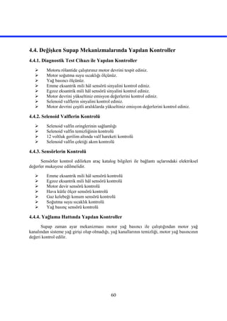 60
4.4. Değişken Supap Mekanizmalarında Yapılan Kontroller
4.4.1. Diagnostik Test Cihazı ile Yapılan Kontroller
 Motoru rölantide çalıştırınız motor devrini tespit ediniz.
 Motor soğutma suyu sıcaklığı ölçünüz.
 Yağ basıncı ölçünüz.
 Emme eksantrik mili hâl sensörü sinyalini kontrol ediniz.
 Egzoz eksantrik mili hâl sensörü sinyalini kontrol ediniz.
 Motor devrini yükseltiniz emisyon değerlerini kontrol ediniz.
 Selenoid valflerin sinyalini kontrol ediniz.
 Motor devrini çeşitli aralıklarda yükseltiniz emisyon değerlerini kontrol ediniz.
4.4.2. Selenoid Valflerin Kontrolü
 Selenoid valfin oringlerinin sağlamlığı
 Selenoid valfin temizliğinin kontrolü
 12 voltluk gerilim altında valf hareketi kontrolü
 Selenoid valfin çektiği akım kontrolü
4.4.3. Sensörlerin Kontrolü
Sensörler kontrol edilirken araç katalog bilgileri ile bağlantı uçlarındaki elektriksel
değerler mukayese edilmelidir.
 Emme eksantrik mili hâl sensörü kontrolü
 Egzoz eksantrik mili hâl sensörü kontrolü
 Motor devir sensörü kontrolü
 Hava kütle ölçer sensörü kontrolü
 Gaz kelebeği konum sensörü kontrolü
 Soğutma suyu sıcaklık kontrolü
 Yağ basınç sensörü kontrolü
4.4.4. Yağlama Hattında Yapılan Kontroller
Supap zaman ayar mekanizması motor yağ basıncı ile çalıştığından motor yağ
kanalından sisteme yağ girişi olup olmadığı, yağ kanallarının temizliği, motor yağ basıncının
değeri kontrol edilir.
 