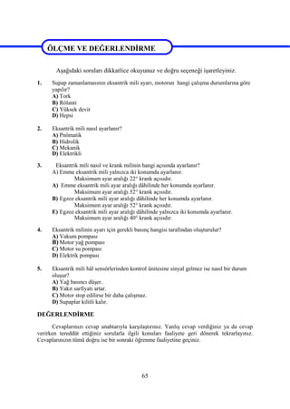 65
ÖLÇME VE DEĞERLENDİRME
Aşağıdaki soruları dikkatlice okuyunuz ve doğru seçeneği işaretleyiniz.
1. Supap zamanlamasının eksantrik mili ayarı, motorun hangi çalışma durumlarına göre
yapılır?
A) Tork
B) Rölanti
C) Yüksek devir
D) Hepsi
2. Eksantrik mili nasıl ayarlanır?
A) Pnömatik
B) Hidrolik
C) Mekanik
D) Elektrikli
3. Eksantrik mili nasıl ve krank milinin hangi açısında ayarlanır?
A) Emme eksantrik mili yalnızca iki konumda ayarlanır.
Maksimum ayar aralığı 22° krank açısıdır.
A) Emme eksantrik mili ayar aralığı dâhilinde her konumda ayarlanır.
Maksimum ayar aralığı 52° krank açısıdır.
B) Egzoz eksantrik mili ayar aralığı dâhilinde her konumda ayarlanır.
Maksimum ayar aralığı 52° krank açısıdır.
E) Egzoz eksantrik mili ayar aralığı dâhilinde yalnızca iki konumda ayarlanır.
Maksimum ayar aralığı 40° krank açısıdır.
4. Eksantrik milinin ayarı için gerekli basınç hangisi tarafından oluşturulur?
A) Vakum pompası
B) Motor yağ pompası
C) Motor su pompası
D) Elektrik pompası
5. Eksantrik mili hâl sensörlerinden kontrol ünitesine sinyal gelmez ise nasıl bir durum
oluşur?
A) Yağ basıncı düşer.
B) Yakıt sarfiyatı artar.
C) Motor stop edilirse bir daha çalışmaz.
D) Supaplar kilitli kalır.
DEĞERLENDİRME
Cevaplarınızı cevap anahtarıyla karşılaştırınız. Yanlış cevap verdiğiniz ya da cevap
verirken tereddüt ettiğiniz sorularla ilgili konuları faaliyete geri dönerek tekrarlayınız.
Cevaplarınızın tümü doğru ise bir sonraki öğrenme faaliyetine geçiniz.
ÖLÇME VE DEĞERLENDİRME
 