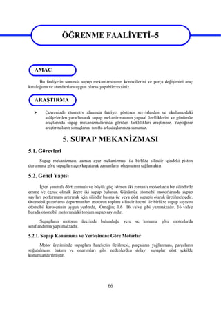 66
ÖĞRENME FAALİYETİ–5
Bu faaliyetin sonunda supap mekanizmasının kontrollerini ve parça değişimini araç
kataloğuna ve standartlara uygun olarak yapabileceksiniz.
 Çevrenizde otomotiv alanında faaliyet gösteren servislerden ve okulunuzdaki
atölyelerden yararlanarak supap mekanizmasının yapısal özelliklerini ve günümüz
araçlarında supap mekanizmalarında görülen farklılıkları araştırınız. Yaptığınız
araştırmaların sonuçlarını sınıfta arkadaşlarınıza sununuz.
5. SUPAP MEKANİZMASI
5.1. Görevleri
Supap mekanizması, zaman ayar mekanizması ile birlikte silindir içindeki piston
durumuna göre supapları açıp kapatarak zamanların oluşmasını sağlamaktır.
5.2. Genel Yapısı
İçten yanmalı dört zamanlı ve büyük güç istenen iki zamanlı motorlarda bir silindirde
emme ve egzoz olmak üzere iki supap bulunur. Günümüz otomobil motorlarında supap
sayıları performans artırmak için silindir başına üç veya dört supaplı olarak üretilmektedir.
Otomobil pazarlama departmanları motorun toplam silindir hacmi ile birlikte supap sayısını
otomobil karoserinin uygun yerlerde, Örneğin; 1.6 16 valve gibi yazmaktadır. 16 valve
burada otomobil motorundaki toplam supap sayısıdır.
Supapların motorun üzerinde bulunduğu yere ve konuma göre motorlarda
sınıflandırma yapılmaktadır.
5.2.1. Supap Konumuna ve Yerleşimine Göre Motorlar
Motor üretiminde supaplara hareketin iletilmesi, parçaların yağlanması, parçaların
soğutulması, bakım ve onarımları gibi nedenlerden dolayı supaplar dört şekilde
konumlandırılmıştır.
ÖĞRENME FAALİYETİ–5
AMAÇ
ARAŞTIRMA
 