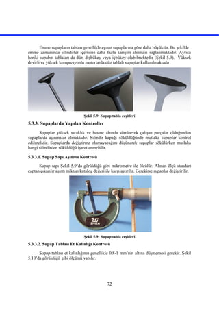 72
Emme supapların tablası genellikle egzoz supaplarına göre daha büyüktür. Bu şekilde
emme zamanında silindirler içerisine daha fazla karışım alınması sağlanmaktadır. Ayrıca
heriki supabın tablaları da düz, dışbükey veya içbükey olabilmektedir (Şekil 5.9). Yüksek
devirli ve yüksek kompresyonlu motorlarda düz tablalı supaplar kullanılmaktadır.
Şekil 5.9: Supap tabla çeşitleri
5.3.3. Supaplarda Yapılan Kontroller
Supaplar yüksek sıcaklık ve basınç altında sürtünerek çalışan parçalar olduğundan
supaplarda aşınmalar olmaktadır. Silindir kapağı söküldüğünde mutlaka supaplar kontrol
edilmelidir. Supaplarda değiştirme olamayacağını düşünerek supaplar sökülürken mutlaka
hangi silindirden söküldüğü işaretlenmelidir.
5.3.3.1. Supap Sapı Aşınma Kontrolü
Supap sapı Şekil 5.9’da görüldüğü gibi mikrometre ile ölçülür. Alınan ölçü standart
çaptan çıkarılır aşıntı miktarı katalog değeri ile karşılaştırılır. Gerekirse supaplar değiştirilir.
Şekil 5.9: Supap tabla çeşitleri
5.3.3.2. Supap Tablası Et Kalınlığı Kontrolü
Supap tablası et kalınlığının genellikle 0,8-1 mm’nin altına düşmemesi gerekir. Şekil
5.10’da görüldüğü gibi ölçümü yapılır.
 