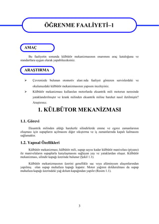 3
ÖĞRENME FAALİYETİ–1
Bu faaliyetin sonunda külbütör mekanizmasının onarımını araç kataloğuna ve
standartlara uygun olarak yapabileceksiniz.
 Çevrenizde bulunan otomotiv alanında faaliyet gösteren servislerdeki ve
okulunuzdaki külbütör mekanizmasının yapısını inceleyiniz.
 Külbütör mekanizması kullanılan motorlarda eksantrik mili motorun neresinde
yataklandırılmıştır ve krank milinden eksantrik miline hareket nasıl iletilmiştir?
Araştırınız.
1. KÜLBÜTOR MEKANİZMASI
1.1. Görevi
Eksantrik milinden aldığı hareketle silindirlerde emme ve egzoz zamanlarının
oluşması için supapların açılmasını diğer sıkıştırma ve iş zamanlarında kapalı kalmasını
sağlamaktır.
1.2. Yapısal Özellikleri
Külbütör mekanizması; külbütör mili, supap sayısı kadar külbütör manivelası (piyano)
ile manivelaların supaplarla karşılaşmasını sağlayan yay ve yataklardan oluşur. Külbütör
mekanizması, silindir kapağı üzerinde bulunur (Şekil 1.1).
Külbütör mekanizmasının üzerini genellikle sac veya alüminyum alaşımlarından
yapılmış olan supap muhafaza kapağı kapatır. Motor yağının doldurulması da supap
muhafaza kapağı üzerindeki yağ dolum kapağından yapılır (Resim 1.1).
ARAŞTIRMA
AMAÇ
ÖĞRENME FAALİYETİ–1
 