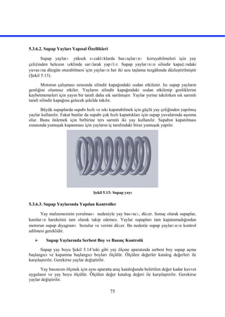 75
5.3.6.2. Supap Yayları Yapısal Özellikleri
Supap yayları yüksek sıcaklıklarda basınçlarını koruyabilmeleri için yay
çeliğinden helezon şeklinde sarılarak yapılır. Supap yaylarının silindir kapağındaki
yuvasına düzgün oturabilmesi için yayların her iki ucu taşlama tezgâhında düzleştirilmiştir
(Şekil 5.13).
Motorun çalışması sırasında silindir kapağındaki ısıdan etkilenir. Isı supap yayların
genliğini olumsuz etkiler. Yayların silindir kapağındaki ısıdan etkilenip genliklerini
kaybetmemeleri için yayın bir tarafı daha sık sarılmıştır. Yaylar yerine takılırken sık sarımlı
tarafı silindir kapağına gelecek şekilde takılır.
Büyük supaplarda supabı hızlı ve sıkı kapatabilmek için güçlü yay çeliğinden yapılmış
yaylar kullanılır. Fakat bunlar da supabı çok hızlı kapattıkları için supap yuvalarında aşınma
olur. Bunu önlemek için birbirine ters sarımlı iki yay kullanılır. Supabın kapatılması
esnasında yumuşak kapanması için yayların iç tarafındaki biraz yumuşak yapılır.
Şekil 5.13: Supap yayı
5.3.6.3. Supap Yaylarında Yapılan Kontroller
Yay malzemesinin yorulması nedeniyle yay basıncı, düşer. Sonuç olarak supaplar,
kamların hareketini tam olarak takip edemez. Yaylar supapları tam kapatamadığından
motorun supap diyagramı bozulur ve verimi düşer. Bu nedenle supap yaylarının kontrol
edilmesi gereklidir.
 Supap Yaylarında Serbest Boy ve Basınç Kontrolü
Supap yay boyu Şekil 5.14’teki gibi yay ölçme aparatında serbest boy supap açma
başlangıcı ve kapanma başlangıcı boyları ölçülür. Ölçülen değerler katalog değerleri ile
karşılaştırılır. Gerekirse yaylar değiştirilir.
Yay basıncını ölçmek için aynı aparatta araç kataloğunda belirtilen değer kadar kuvvet
uygulanır ve yay boyu ölçülür. Ölçülen değer katalog değeri ile karşılaştırılır. Gerekirse
yaylar değiştirilir.
 