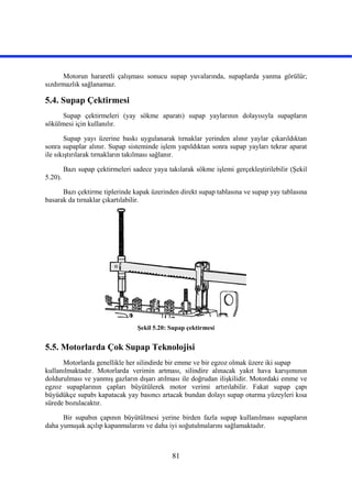 81
Motorun hararetli çalışması sonucu supap yuvalarında, supaplarda yanma görülür;
sızdırmazlık sağlanamaz.
5.4. Supap Çektirmesi
Supap çektirmeleri (yay sökme aparatı) supap yaylarının dolayısıyla supapların
sökülmesi için kullanılır.
Supap yayı üzerine baskı uygulanarak tırnaklar yerinden alınır yaylar çıkarıldıktan
sonra supaplar alınır. Supap sisteminde işlem yapıldıktan sonra supap yayları tekrar aparat
ile sıkıştırılarak tırnakların takılması sağlanır.
Bazı supap çektirmeleri sadece yaya takılarak sökme işlemi gerçekleştirilebilir (Şekil
5.20).
Bazı çektirme tiplerinde kapak üzerinden direkt supap tablasına ve supap yay tablasına
basarak da tırnaklar çıkartılabilir.
Şekil 5.20: Supap çektirmesi
5.5. Motorlarda Çok Supap Teknolojisi
Motorlarda genellikle her silindirde bir emme ve bir egzoz olmak üzere iki supap
kullanılmaktadır. Motorlarda verimin artması, silindire alınacak yakıt hava karışımının
doldurulması ve yanmış gazların dışarı atılması ile doğrudan ilişkilidir. Motordaki emme ve
egzoz supaplarının çapları büyütülerek motor verimi artırılabilir. Fakat supap çapı
büyüdükçe supabı kapatacak yay basıncı artacak bundan dolayı supap oturma yüzeyleri kısa
sürede bozulacaktır.
Bir supabın çapının büyütülmesi yerine birden fazla supap kullanılması supapların
daha yumuşak açılıp kapanmalarını ve daha iyi soğutulmalarını sağlamaktadır.
 