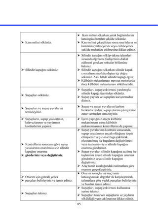 85
 Kam milini sökünüz.
 Kam milini sökerken yatak bağlantılarını
katalogda önerilen şekilde sökünüz.
 Kam milini çıkardıktan sonra muyluların ve
kamların çizilmeyecek veya ezilmeyecek
şekilde muhafaza edilmesine dikkat ediniz.
 Silindir kapağını sökünüz.
 Silindir kapağını söküp-takma işlemleri
sırasında öğrenme faaliyetinin dikkat
edilmesi gereken noktalar bölümüne
bakınız.
 Silindir kapağını sökerken silindir kapak
cıvatalarını mutlaka dıştan içe doğru
sökünüz. Aksi hâlde silindir kapağı eğilir.
 Külbütör mekanizması mevcut motorlarda
önce külbütör mekanizması sökülmelidir.
 Supapları sökünüz.
 Supapları, supap çektirmesi yardımıyla
silindir kapağı üzerinden sökünüz.
 Supap yayları ve supapları karıştırmadan
diziniz.
 Supapları ve supap yuvalarını
temizleyiniz.
 Supap ve supap yuvalarını karbon
birikintilerinden, supap oturma yüzeylerine
zarar vermeden temizleyiniz.
 Supapların, supap yuvalarının,
kılavuzlarının ve yaylarının
kontrollerini yapınız.
 İşlem yaptığınız araçta külbütör
mekanizması varsa külbütör
mekanizmasının kontrollerini de yapınız.
 Kontrollerin sonucuna göre supap
yuvalarının onarılması için silindir
kapağını onarıma
 gönderiniz veya değiştiriniz.
 Supap yuvalarının kontrolü sonucunda,
supap yuvalarının arızalı olduğunu tespit
etmişseniz ve yuvalar baga çakılarak
oluşturulmuş ise bagaların değiştirilmesi
veya taşlanması için silindir kapağını
onarıma gönderiniz.
 Supap yuvaları silindir kapağına açılmış ise
taşlanmak üzere silindir kapağını onarıma
gönderiniz veya silindir kapağını
değiştiriniz.
 Araç tamir kataloğundaki talimatlara göre
onarımı gerçekleştiriniz.
 Onarım için gerekli yedek
 parçaları belirleyiniz ve temin ediniz.
 Onarım sonuçlarını araç tamir
katalogundaki değerler ile karşılaştırarak
talimatlara göre yedek parçaları belirleyiniz
ve bunları temin ediniz.
 Supapları takınız.
 Supapları, supap çektirmesi kullanarak
yerine takınız.
 Supapları takarken supapların ve yayların
söküldüğü yere takılmasına dikkat ediniz.
 