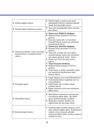 86
 Silindir kapağını takınız.
 Silindir kapak cıvatalarını araç tamir
kataloğunda belirtilen torklarda kademeli
olarak içten dışa doğru sıkınız.
 Silinidir kapak muhafazasını takınız.
 Araç tamir kataloğundaki işlem sırasında
göre takınız.
 Zaman ayar dişlileri, zinciri veya triger
kayışını takınız ve gerginlik ayarını
yapınız.
 Zaman ayar dişililerin takılması:
 Motorun birinci pistonunu Ü.Ö.N’ye
getiriniz.
 Kam mili, krank mili ve avare dişlisi
üzerinde bulunan zaman ayar işaretlerini
karşılaştırarak takınız.
 Zaman ayar zincirinin takılması:
 Motorun birinci pistonunu Ü.Ö.N’ye
getiriniz.
 Kam mili ve krank mili zincir dişlisi
üzerinde bulunan zaman ayar işaretlerini
aynı eksene getirerek zinciri takınız.
 Zaman ayar zincirinin gergi ayarını
yapınız.
 Triger kayışının takılması:
 Motorun birinci pistonunu Ü.Ö.N’ye
getiriniz.
 Triger kayışı ve dişliler üzerindeki zaman
ayar işaretlerini karşılaştırarak triger
kayışını takınız.
 Ön kapağı takınız.
 Kapak takarken yeni conta kullanmalısınız.
 Sızdırmazlığı daha iyi sağlamak için sıvı
conta kullanınız.
 Farklı boyda olan cıvataları çıktığı
yerlerine takınız.
 Kapak contasının yerine tam oturmasına
dikkat ediniz.
 Manifoldları takınız.
 Manifoldların contalarının yerlerine tam
oturmalarına dikkat ediniz. Aksi hâlde
egzoz manifold contaları yanabilir.
 Manifold cıvatalarını önerilen tork
değerlerinde içte dışa doğru sıkınız.
 Krank kasnağını takınız.
 Krank kasnağını takarken kamanın yerine
takılı olmasına dikkat ediniz. Krank kasnak
somunu veya cıvatasının torkunda
sıkılmasına dikkat ediniz. Emniyet saclarını
mutlaka kıvırınız.
 
