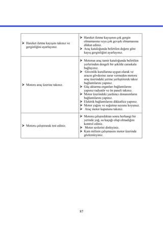 87
 Hareket iletme kayışını takınız ve
gerginliğini ayarlayınız.
 Hareket iletme kayışının çok gergin
olmamasına veya çok gevşek olmamasına
dikkat ediniz.
 Araç kataloğunda belirtilen değere göre
kayış gerginliğini ayarlayınız.
 Motoru araç üzerine takınız.
 Motorun araç tamir kataloğunda belirtilen
yerlerinden dengeli bir şekilde caraskala
bağlayınız.
 Güvenlik kurallarına uygun olarak ve
aracın gövdesine zarar vermeden motoru
araç üzerindeki yerine yerleştirerek takoz
bağlantılarını yapınız.
 Güç aktarma organları bağlantılarını
yapınız radyatör ve ön paneli takınız.
 Motor üzerindeki yardımcı donanımların
bağlantılarını yapınız.
 Elektrik bağlantılarını dikkatlice yapınız.
 Motor yağını ve soğutma suyunu koyunuz.
 Araç motor kaputunu takınız.
 Motoru çalıştırarak test ediniz.
 Motoru çalıştırdıktan sonra herhangi bir
yerinde yağ, su kaçağı olup olmadığını
kontrol ediniz.
 Motor seslerini dinleyiniz.
 Kam milinin çalışmasını motor üzerinde
gözlemleyiniz.
 