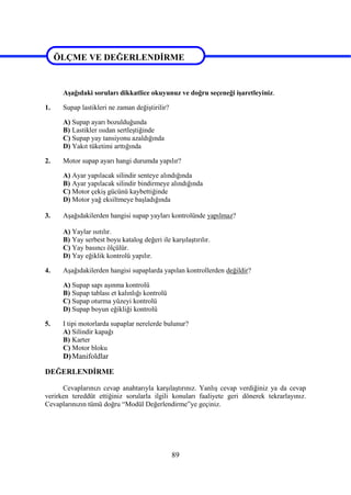 89
ÖLÇME VE DEĞERLENDİRME
Aşağıdaki soruları dikkatlice okuyunuz ve doğru seçeneği işaretleyiniz.
1. Supap lastikleri ne zaman değiştirilir?
A) Supap ayarı bozulduğunda
B) Lastikler ısıdan sertleştiğinde
C) Supap yay tansiyonu azaldığında
D) Yakıt tüketimi arttığında
2. Motor supap ayarı hangi durumda yapılır?
A) Ayar yapılacak silindir senteye alındığında
B) Ayar yapılacak silindir bindirmeye alındığında
C) Motor çekiş gücünü kaybettiğinde
D) Motor yağ eksiltmeye başladığında
3. Aşağıdakilerden hangisi supap yayları kontrolünde yapılmaz?
A) Yaylar ısıtılır.
B) Yay serbest boyu katalog değeri ile karşılaştırılır.
C) Yay basıncı ölçülür.
D) Yay eğiklik kontrolü yapılır.
4. Aşağıdakilerden hangisi supaplarda yapılan kontrollerden değildir?
A) Supap sapı aşınma kontrolü
B) Supap tablası et kalınlığı kontrolü
C) Supap oturma yüzeyi kontrolü
D) Supap boyun eğikliği kontrolü
5. I tipi motorlarda supaplar nerelerde bulunur?
A) Silindir kapağı
B) Karter
C) Motor bloku
D)Manifoldlar
DEĞERLENDİRME
Cevaplarınızı cevap anahtarıyla karşılaştırınız. Yanlış cevap verdiğiniz ya da cevap
verirken tereddüt ettiğiniz sorularla ilgili konuları faaliyete geri dönerek tekrarlayınız.
Cevaplarınızın tümü doğru “Modül Değerlendirme”ye geçiniz.
ÖLÇME VE DEĞERLENDİRME
 