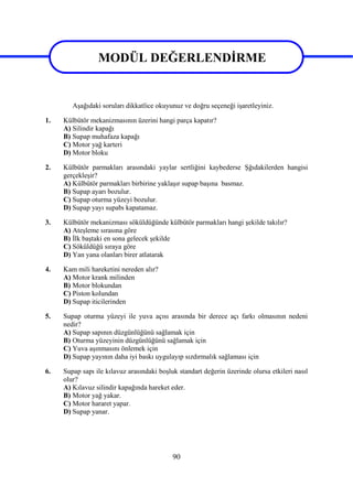 90
MODÜL DEĞERLENDİRME
Aşağıdaki soruları dikkatlice okuyunuz ve doğru seçeneği işaretleyiniz.
1. Külbütör mekanizmasının üzerini hangi parça kapatır?
A) Silindir kapağı
B) Supap muhafaza kapağı
C) Motor yağ karteri
D) Motor bloku
2. Külbütör parmakları arasındaki yaylar sertliğini kaybederse Şğıdakilerden hangisi
gerçekleşir?
A) Külbütör parmakları birbirine yaklaşır supap başına basmaz.
B) Supap ayarı bozulur.
C) Supap oturma yüzeyi bozulur.
D) Supap yayı supabı kapatamaz.
3. Külbütör mekanizması söküldüğünde külbütör parmakları hangi şekilde takılır?
A) Ateşleme sırasına göre
B) İlk baştaki en sona gelecek şekilde
C) Söküldüğü sıraya göre
D) Yan yana olanları birer atlatarak
4. Kam mili hareketini nereden alır?
A) Motor krank milinden
B) Motor blokundan
C) Piston kolundan
D) Supap iticilerinden
5. Supap oturma yüzeyi ile yuva açısı arasında bir derece açı farkı olmasının nedeni
nedir?
A) Supap sapının düzgünlüğünü sağlamak için
B) Oturma yüzeyinin düzgünlüğünü sağlamak için
C) Yuva aşınmasını önlemek için
D) Supap yayının daha iyi baskı uygulayıp sızdırmalık sağlaması için
6. Supap sapı ile kılavuz arasındaki boşluk standart değerin üzerinde olursa etkileri nasıl
olur?
A) Kılavuz silindir kapağında hareket eder.
B) Motor yağ yakar.
C) Motor hararet yapar.
D) Supap yanar.
MODÜL DEĞERLENDİRME
 