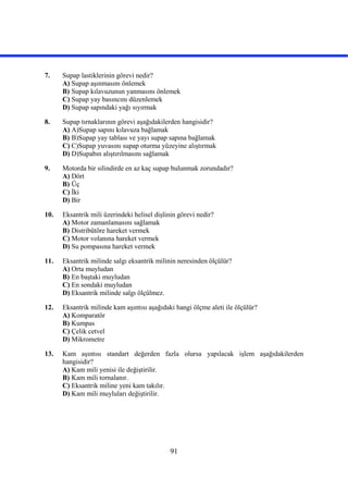 91
7. Supap lastiklerinin görevi nedir?
A) Supap aşınmasını önlemek
B) Supap kılavuzunun yanmasını önlemek
C) Supap yay basıncını düzenlemek
D) Supap sapındaki yağı sıyırmak
8. Supap tırnaklarının görevi aşağıdakilerden hangisidir?
A) A)Supap sapını kılavuza bağlamak
B) B)Supap yay tablası ve yayı supap sapına bağlamak
C) C)Supap yuvasını supap oturma yüzeyine alıştırmak
D) D)Supabın alıştırılmasını sağlamak
9. Motorda bir silindirde en az kaç supap bulunmak zorundadır?
A) Dört
B) Üç
C) İki
D) Bir
10. Eksantrik mili üzerindeki helisel dişlinin görevi nedir?
A) Motor zamanlamasını sağlamak
B) Distribütöre hareket vermek
C) Motor volanına hareket vermek
D) Su pompasına hareket vermek
11. Eksantrik milinde salgı eksantrik milinin neresinden ölçülür?
A) Orta muyludan
B) En baştaki muyludan
C) En sondaki muyludan
D) Eksantrik milinde salgı ölçülmez.
12. Eksantrik milinde kam aşıntısı aşağıdaki hangi ölçme aleti ile ölçülür?
A) Komparatör
B) Kumpas
C) Çelik cetvel
D) Mikrometre
13. Kam aşıntısı standart değerden fazla olursa yapılacak işlem aşağıdakilerden
hangisidir?
A) Kam mili yenisi ile değiştirilir.
B) Kam mili tornalanır.
C) Eksantrik miline yeni kam takılır.
D) Kam mili muyluları değiştirilir.
 