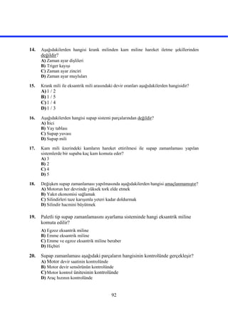 92
14. Aşağıdakilerden hangisi krank milinden kam miline hareket iletme şekillerinden
değildir?
A) Zaman ayar dişlileri
B) Triger kayışı
C) Zaman ayar zinciri
D) Zaman ayar muyluları
15. Krank mili ile eksantrik mili arasındaki devir oranları aşağıdakilerden hangisidir?
A)1 / 2
B) 1 / 5
C)1 / 4
D)1 / 3
16. Aşağıdakilerden hangisi supap sistemi parçalarından değildir?
A) İtici
B) Yay tablası
C) Supap yuvası
D) Supap mili
17. Kam mili üzerindeki kamların hareket ettirilmesi ile supap zamanlaması yapılan
sistemlerde bir supaba kaç kam komuta eder?
A) 3
B) 2
C) 4
D) 5
18. Değişken supap zamanlaması yapılmasında aşağıdakilerden hangisi amaçlanmamıştır?
A) Motorun her devrinde yüksek tork elde etmek
B) Yakıt ekonomisi sağlamak
C) Silindirleri taze karışımla yeteri kadar doldurmak
D) Silindir hacmini büyütmek
19. Paletli tip supap zamanlamasını ayarlama sisteminde hangi eksantrik miline
komuta edilir?
A) Egzoz eksantrik miline
B) Emme eksantrik miline
C) Emme ve egzoz eksantrik miline beraber
D) Hiçbiri
20. Supap zamanlaması aşağıdaki parçaların hangisinin kontrolünde gerçekleşir?
A) Motor devir saatinin kontrolünde
B) Motor devir sensörünün kontrolünde
C)Motor kontrol ünitesinin kontrolünde
D) Araç hızının kontrolünde
 
