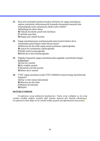 93
21. Kam mili üzerindeki kamların hareket ettirilmesi ile supap zamanlaması
yapılan sistemlerde elektromanyetik kumanda elemanında manyetik alan
oluşmadığında motor çalışmasına etkileri neler olabilir?
A)Herhangi bir etkisi olmaz.
B) Yüksek devirlerde yeterli tork üretilmez.
C)Akünün şarjı biter.
D)Supap ayarı sürekli bozulur.
22. Supap zamanlamasının ayarlanmasında motor kontrol ünitesi devir
sensöründen gelen bilgiye neden ihtiyaç duyar?
A)Motorun her devrinde supap zaman ayarlaması yapılacağından
B) Aracın hız ayarlanması yapılacağından
C)EGR sistemi çalışacağından
D)EGR devre dışı bırakılacağından
23. Değişken kanatçıklı supap zamanlamasında aşağıdaki sensörlerden hangisi
kullanılmaz?
A)Araç hız sensörü
B) Su sıcaklık sensörü
C)Eksantrik mili hâl sensörü
D)Motor devir sensörü
24. VTEC supap zamanlayıcısında VTEC külbütörü motorun hangi durumlarında
kullanılır?
A)Güç ve tork istenen durumlarda
B) Motorun her devrinde
C)Rölanti devirlerinde
D)Hiçbiri
DEĞERLENDİRME
Cevaplarınızı cevap anahtarıyla karşılaştırınız. Yanlış cevap verdiğiniz ya da cevap
verirken tereddüt ettiğiniz sorularla ilgili konuları faaliyete geri dönerek tekrarlayınız.
Cevaplarınızın tümü doğru ise bir sonraki modüle geçmek için öğretmeninize başvurunuz.
 
