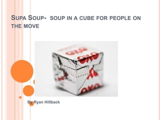 SUPA SOUP- SOUP IN A CUBE FOR PEOPLE ON
THE MOVE




    By Ryan Hillback
 