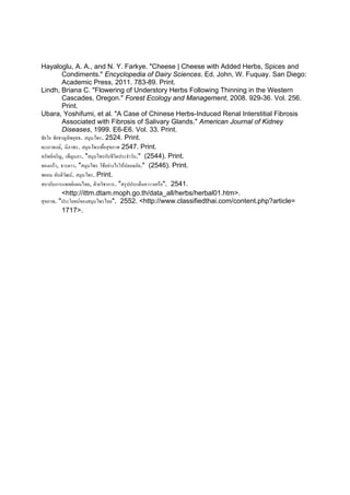 Hayaloglu, A. A., and N. Y. Farkye. "Cheese | Cheese with Added Herbs, Spices and
           Condiments." Encyclopedia of Dairy Sciences. Ed. John, W. Fuquay. San Diego:
           Academic Press, 2011. 783-89. Print.
Lindh, Briana C. "Flowering of Understory Herbs Following Thinning in the Western
           Cascades, Oregon." Forest Ecology and Management, 2008. 929-36. Vol. 256.
           Print.
Ubara, Yoshifumi, et al. "A Case of Chinese Herbs-Induced Renal Interstitial Fibrosis
           Associated with Fibrosis of Salivary Glands." American Journal of Kidney
           Diseases, 1999. E6-E6. Vol. 33. Print.
ชัยโย ชัยชาญทิพยุทธ. สมุนไพร. 2524. Print.
ตะเภาพงษ, นิภาพร. สมุนไพรเพื่อสุขภาพ 2547. Print.
ทรัพยเจริญ, เพ็ญนภา. "สมุนไพรกับชีวิตประจําวัน." (2544). Print.
ทองแกว, ธารดาว. "สมุนไพร ใชอยางไรใหปลอดภัย." (2546). Print.
พยอม ตันติวฒน. สมุนไพร. Print.
             ั
สถาบันการแพทยแผนไทย, ฝายวิชาการ. "สรุปประเด็นควาวเครือ". 2541.
           <http://ittm.dtam.moph.go.th/data_all/herbs/herbal01.htm>.
สุขภาพ. "ประโยชนของสมุนไพรไทย". 2552. <http://www.classifiedthai.com/content.php?article=
           1717>.
 