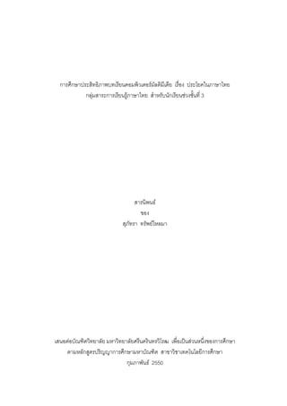 การศึกษาประสิทธิภาพบทเรียนคอมพิวเตอรมัลติมีเดีย เรื่อง ประโยคในภาษาไทย
            กลุมสาระการเรียนรูภาษาไทย สําหรับนักเรียนชวงชันที่ 3
                                                             ้




                                   สารนิพนธ
                                     ของ
                             สุภัทรา ทรัพยไหลมา




เสนอตอบัณฑิตวิทยาลัย มหาวิทยาลัยศรีนครินทรวิโรฒ เพื่อเปนสวนหนึ่งของการศึกษา
     ตามหลักสูตรปริญญาการศึกษามหาบัณฑิต สาขาวิชาเทคโนโลยีการศึกษา
                              กุมภาพันธ 2550
 