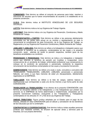 Convención Colectiva – Sindicato Único de Trabajadores Profesionales Universitarios de CVG CARBONORCA




COMISIONES: Este término se refiere al conjunto de personas para tratar, resolver o
solucionar los asuntos que le fueran encomendados de acuerdo a lo establecido en la
presente convención.

I.V.S.S.: Este término indica al INSTITUTO VENEZOLANO DE LOS SEGUROS
SOCIALES.

LOTTTV: Este término indica a la Ley Orgánica del Trabajo Vigente.

LOPCYMAT: Este término indica a la Ley Orgánica de Prevención, Condiciones y Medio
Ambiente de Trabajo.

REPRESENTANTES o PARTES: Este término se refiere a las personas debidamente
autorizadas por las partes para actuar en su nombre y representación en todo lo
concerniente al cumplimiento de esta Convención, de la Ley Orgánica del Trabajo, su
Reglamento y la Ley Orgánica de Prevención Condiciones y Medio Ambiente del Trabajo.

JUBILADO Y JUBILADA: Este término se refiere a la trabajadora o trabajador pasivo que
ha obtenido el beneficio de la jubilación, contemplados en las Leyes y la presente
convención, quien además de recibir la pensión respectiva, también goza de los
beneficios acreditables a su condición.

PENSIONADO Y PENSIONADA: Este término se indica a la trabajadora o trabajador
pasivo que obtenido el beneficio de pensión por invalidez o incapacidad, como
consecuencia de un accidente de trabajo, enfermedad profesional cuya consecuencia lo
coloque en la condición de pensionado o pensionada, recibiendo la respectiva
remuneración de los beneficios contemplados en las Leyes y la presente Convención.

SOBREVIVIENTE: Este término se refiere a la viuda o viudo, concubina o concubino del
TRABAJADOR, TRABAJADORA, JUBILADO, JUBILADA, pensionado o pensionada
fallecido, así como, a sus hijos menores de edad y/o discapacitados, debidamente
registrados en la EMPRESA.

TABULADOR: Este término se refiere a la lista de cargos, salarios básicos y
clasificaciones que correspondan a cada uno de los mismos y que forma parte de esta
CONVENCIÓN.

TRABAJADOR y/o TRABAJADORA: A los efectos de la presente CONVENCIÓN, este
término se encuentra referido a los trabajadores y a las trabajadoras que prestan sus
servicios en la EMPRESA de forma determinada o indeterminada, amparados por la
presente Convención Colectiva, excluyendo a los Trabajadores y Trabajadoras
contemplados en los artículos 37, 41 y 432 de la Ley Orgánica del Trabajo.

UNIDAD TRIBUTARIA: Figura jurídica adoptada por el Estado para el pago de los
tributos, utilizada en esta CONVENCIÓN para el cálculo y cancelación de los beneficios
de las Cláusulas que así lo contemplen.

CONTRATISTAS O COOPERATIVISTAS: Este término indica a todas aquellas personas
jurídicas que mediante contrato, se encaran de ejecutar obras y servicios para la
empresa, con sus propios elementos.

                                                    11
 
