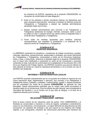 Convención Colectiva – Sindicato Único de Trabajadores Profesionales Universitarios de CVG CARBONORCA




               los miembros de SUPCO, signatarios de la presente CONVENCIÓN, se
               comporten de conformidad con esta obligación;

           b. Incluir en los estatutos y demás normativas internas, los dispositivos que
              sean necesarios para prevenir, sancionar y erradicar la violencia contra los
              Trabajadores y Trabajadoras y adoptar las medidas administrativas
              apropiadas según sea el caso;

           c. Adoptar medidas administrativas para conminar a los Trabajadores y
              Trabajadoras abstenerse de hostigar, intimidar, amenazar, dañar o poner
              en peligro la vida o cualquier forma que atente contra la integridad física o
              moral de otros Trabajadores y Trabajadoras;

           d. Tomar todas las medidas apropiadas para modificar prácticas
              consuetudinarias que respalden la persistencia o la tolerancia de la
              violencia contra los Trabajadores y Trabajadoras.

                                       CLÁUSULA N° 07
                                    DERECHOS ADQUIRIDOS

La EMPRESA mantendrá los beneficios o condiciones de trabajo económicas, sociales,
culturales, deportivas, socioeconómicas, asistenciales y sindicales, que vienen disfrutando
los Trabajadores y Trabajadoras, conquistados a través de los Convenios Colectivos,
Actas y Usos y Costumbres, anteriores al depósito legal de la presente CONVENCIÓN,
que no hayan sido modificados o suprimidos en razón de las concesiones y acuerdos
contenidos en ésta, todo ello de conformidad con lo establecido en los artículos 434 y 435
de la Ley Orgánica del Trabajo Vigente. Las PARTES convienen que para los efectos de
esta cláusula se tomará en cuenta la naturaleza del beneficio y no el nombre con que el
beneficio sea designado.

                                CLÁUSULA N° 08
                     REFORMAS Y NUEVOS BENEFICIOS LEGALES

Las PARTES acuerdan expresamente que en el supuesto de entrada en vigencia de una
nueva disposición legal, reglamentaria o ejecutiva, que conceda a los trabajadores o
trabajadoras activos, jubilados o jubiladas o sobrevivientes, iguales o mejores beneficios
que los concedidos por medio de la presente CONVENCIÓN, se aplicarán los más
favorables. Queda expresamente entendido que en ningún caso podrá acumularse el
beneficio legal con el convencional. Para los efectos de esta cláusula, será considerada la
naturaleza del beneficio y no el nombre con el que éste se designe, ni el título de la
respectiva cláusula que lo confiere.

                                  CLÁUSULA N° 09
                         RELACIONES TRABAJADOR - EMPRESA

Para la buena marcha de las relaciones entre las partes, CVG CARBONORCA y el
Sindicato se comprometen a mantener un clima de respeto, cordialidad y entendimiento
mutuo en sus entrevistas y conversaciones, y a seguir fielmente las disposiciones de esta
Convención, los estatutos del sindicato y las que impone la Ley Orgánica del Trabajo
Vigente; y por consiguiente, impartirán las instrucciones pertinentes para mantener las

                                                     15
 