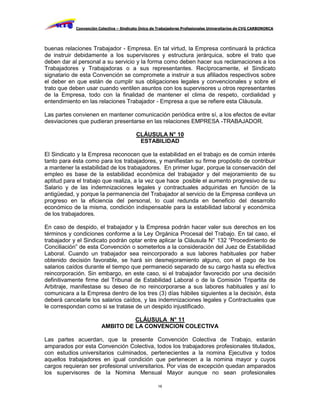 Convención Colectiva – Sindicato Único de Trabajadores Profesionales Universitarios de CVG CARBONORCA




buenas relaciones Trabajador - Empresa. En tal virtud, la Empresa continuará la práctica
de instruir debidamente a los supervisores y estructura jerárquica, sobre el trato que
deben dar al personal a su servicio y la forma como deben hacer sus reclamaciones a los
Trabajadores y Trabajadoras o a sus representantes. Recíprocamente, el Sindicato
signatario de esta Convención se compromete a instruir a sus afiliados respectivos sobre
el deber en que están de cumplir sus obligaciones legales y convencionales y sobre el
trato que deben usar cuando ventilen asuntos con los supervisores u otros representantes
de la Empresa, todo con la finalidad de mantener el clima de respeto, cordialidad y
entendimiento en las relaciones Trabajador - Empresa a que se refiere esta Cláusula.

Las partes convienen en mantener comunicación periódica entre sí, a los efectos de evitar
desviaciones que pudieran presentarse en las relaciones EMPRESA -TRABAJADOR.

                                          CLÁUSULA N° 10
                                           ESTABILIDAD

El Sindicato y la Empresa reconocen que la estabilidad en el trabajo es de común interés
tanto para ésta como para los trabajadores, y manifiestan su firme propósito de contribuir
a mantener la estabilidad de los trabajadores. En primer lugar, porque la conservación del
empleo es base de la estabilidad económica del trabajador y del mejoramiento de su
aptitud para el trabajo que realiza, a la vez que hace posible el aumento progresivo de su
Salario y de las indemnizaciones legales y contractuales adquiridas en función de la
antigüedad, y porque la permanencia del Trabajador al servicio de la Empresa conlleva un
progreso en la eficiencia del personal, lo cual redunda en beneficio del desarrollo
económico de la misma, condición indispensable para la estabilidad laboral y económica
de los trabajadores.

En caso de despido, el trabajador y la Empresa podrán hacer valer sus derechos en los
términos y condiciones conforme a la Ley Orgánica Procesal del Trabajo. En tal caso, el
trabajador y el Sindicato podrán optar entre aplicar la Cláusula N° 132 “Procedimiento de
Conciliación” de esta Convención o someterlos a la consideración del Juez de Estabilidad
Laboral. Cuando un trabajador sea reincorporado a sus labores habituales por haber
obtenido decisión favorable, se hará sin desmejoramiento alguno, con el pago de los
salarios caídos durante el tiempo que permaneció separado de su cargo hasta su efectiva
reincorporación. Sin embargo, en este caso, si el trabajador favorecido por una decisión
definitivamente firme del Tribunal de Estabilidad Laboral o de la Comisión Tripartita de
Arbitraje, manifestase su deseo de no reincorporarse a sus labores habituales y así lo
comunicara a la Empresa dentro de los tres (3) días hábiles siguientes a la decisión, ésta
deberá cancelarle los salarios caídos, y las indemnizaciones legales y Contractuales que
le correspondan como si se tratase de un despido injustificado.

                                  CLÁUSULA N° 11
                        AMBITO DE LA CONVENCION COLECTIVA

Las partes acuerdan, que la presente Convención Colectiva de Trabajo, estarán
amparados por esta Convención Colectiva, todos los trabajadores profesionales titulados,
con estudios universitarios culminados, pertenecientes a la nomina Ejecutiva y todos
aquellos trabajadores en igual condición que pertenecen a la nomina mayor y cuyos
cargos requieran ser profesional universitarios. Por vías de excepción quedan amparados
los supervisores de la Nomina Mensual Mayor aunque no sean profesionales

                                                     16
 