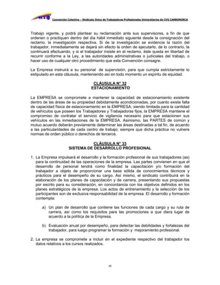 Convención Colectiva – Sindicato Único de Trabajadores Profesionales Universitarios de CVG CARBONORCA




Trabajo vigente, y podrá plantear su reclamación ante sus supervisores, a fin de que
ordenen o practiquen dentro del día hábil inmediato siguiente desde la consignación del
reclamo, la investigación respectiva. Si de la investigación se evidencia la razón del
trabajador, inmediatamente se dejará sin efecto la orden de ejecutarlo, de lo contrario, la
continuará efectuando, y si el trabajador insiste en el reclamo, éste queda en libertad de
recurrir conforme a la Ley, a las autoridades administrativas o judiciales del trabajo, o
hacer uso de cualquier otro procedimiento que esta Convención consagre.

La Empresa instruirá a su personal de supervisión, para que cumpla estrictamente lo
estipulado en esta cláusula, manteniendo así en todo momento un espíritu de equidad.

                                          CLÁUSULA N° 32
                                         ESTACIONAMIENTO

La EMPRESA se compromete a mantener la capacidad de estacionamiento existente
dentro de las áreas de su propiedad debidamente acondicionadas, por cuanto existe falta
de capacidad física de estacionamiento en la EMPRESA, siendo limitada para la cantidad
de vehículos que poseen los Trabajadores y Trabajadoras fijos, la EMPRESA mantiene el
compromiso de contratar el servicio de vigilancia necesario para que estacionen sus
vehículos en las inmediaciones de la EMPRESA. Asimismo, las PARTES de común y
mutuo acuerdo deberán previamente determinar las áreas destinadas a tal fin, de acuerdo
a las particularidades de cada centro de trabajo; siempre que dicha práctica no vulnere
normas de orden público o derechos de terceros.

                                   CLÁUSULA N° 33
                        SISTEMA DE DESARROLLO PROFESIONAL

1. La Empresa impulsará el desarrollo y la formación profesional de sus trabajadores (as)
   para la continuidad de las operaciones de la empresa. Las partes convienen en que el
   desarrollo de personal tendrá como finalidad la capacitación y/o formación del
   trabajador a objeto de proporcionar una base sólida de conocimientos técnicos y
   prácticos para el desempeño de su cargo. Así mismo, el sindicato contribuirá en la
   elaboración de los planes de capacitación y de carrera, presentando sus propuestas
   por escrito para su consideración, en concordancia con los objetivos definidos en los
   planes estratégicos de la empresa. Los actos de entrenamiento y la selección de los
   participantes son de exclusiva responsabilidad de la empresa. El desarrollo y formación
   contempla:

      a) Un plan de desarrollo que contiene las funciones de cada cargo y su ruta de
         carrera, así como los requisitos para las promociones a que diera lugar de
         acuerdo a la política de la Empresa.

      b) Evaluación anual por desempeño, para detectar las debilidades y fortalezas del
         trabajador, para luego programar la formación y mejoramiento profesional.

2. La empresa se compromete a incluir en el expediente respectivo del trabajador los
   datos relativos a los cursos realizados.




                                                     28
 