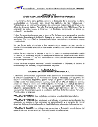 Convención Colectiva – Sindicato Único de Trabajadores Profesionales Universitarios de CVG CARBONORCA




                             CLÁUSULA N° 36
            APOYO PARA LA REALIZACIÓN DE ESTUDIOS SUPERIORES

1.- La Empresa tiene como política promover la búsqueda de la excelencia mediante
oportunidades de formación, para elevar las aptitudes de los Trabajadores y
Trabajadoras, y así estimular la aplicación de acciones de mejoramiento continuo en las
diferentes áreas de trabajo. Para ello, financiará anualmente cien (100) Becas. Para la
asignación de estas becas, la Empresa y el Sindicato, conformarán un comité de
evaluación y aprobación.

2.- Las Becas serán otorgadas para el personal fijo de la empresa, para realizar estudios
en Institutos Educativos de la Región Guayana, en horario no laborable, cuya duración
sea de dos (2) a cinco (5) años, de acuerdo al nivel de los estudios a cursar (tercer, cuarto
y quinto nivel).

3.- Las Becas serán concedidas a los trabajadores o trabajadoras que cumplan a
satisfacción los criterios y requisitos establecidos en la Empresa, para el otorgamiento de
las mismas.

4.- Las Becas contemplan el pago de la inscripción, matrícula, costo por unidades crédito
y/o arancel por materias y asignación anual para la adquisición de textos de hasta Treinta
Unidades Tributarias (30 UT), todo de conformidad a la normativa interna acordada entre
la Empresa y el Sindicato.

5.- Las Becas se otorgarán mediante Convenio suscrito entre la Empresa y el Becario, el
cual contempla los deberes y obligaciones entre las partes.

                                CLÁUSULA N° 37
                    APOYO PARA ESPECIALIZACIÓN PROFESIONAL

La Empresa previo análisis y aprobación de los estudios de especialización vinculados a
la formación académica y a las funciones que ejerce el interesado y de acuerdo a los
recursos económicos disponibles, podrá otorgar un permiso remunerado a razón de
sueldo básico, más asignación por vivienda, hasta por un año, al trabajador con una
antigüedad mayor a cinco años ininterrumpidos de trabajo. La solicitud del referido
permiso, será realizada una vez obtenida la aprobación por parte de la Institución
Educativa correspondiente. Así mismo, deberá ser conformada por los niveles
supervisorios de adscripción, para la aprobación definitiva de la Gerencia de Personal y
Presidencia de la Empresa.

PARÁGRAFO PRIMERO: Este período de permiso no tendrá carácter acumulativo.

PARÁGRAFO TERCERO: Las solicitudes se analizarán en conjunto, para establecer las
prioridades en relación a los programas de especialización y la garantía del normal
desarrollo de las actividades laborales en las Unidades de adscripción de los aspirantes.

PARÁGRAFO CUARTO: Las obligaciones que contrae el Trabajador por el disfrute del
presente permiso se regirán por un Convenio firmado entre las partes.



                                                     30
 