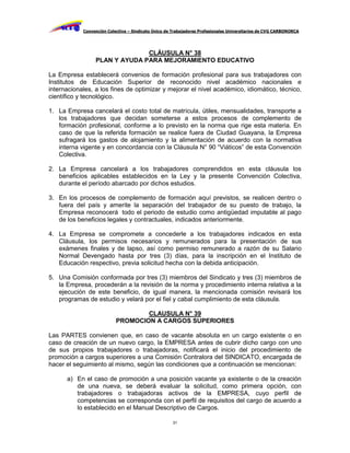 Convención Colectiva – Sindicato Único de Trabajadores Profesionales Universitarios de CVG CARBONORCA




                               CLÁUSULA N° 38
                 PLAN Y AYUDA PARA MEJORAMIENTO EDUCATIVO

La Empresa establecerá convenios de formación profesional para sus trabajadores con
Institutos de Educación Superior de reconocido nivel académico nacionales e
internacionales, a los fines de optimizar y mejorar el nivel académico, idiomático, técnico,
científico y tecnológico.

1. La Empresa cancelará el costo total de matrícula, útiles, mensualidades, transporte a
   los trabajadores que decidan someterse a estos procesos de complemento de
   formación profesional, conforme a lo previsto en la norma que rige esta materia. En
   caso de que la referida formación se realice fuera de Ciudad Guayana, la Empresa
   sufragará los gastos de alojamiento y la alimentación de acuerdo con la normativa
   interna vigente y en concordancia con la Cláusula N° 90 “Viáticos” de esta Convención
   Colectiva.

2. La Empresa cancelará a los trabajadores comprendidos en esta cláusula los
   beneficios aplicables establecidos en la Ley y la presente Convención Colectiva,
   durante el período abarcado por dichos estudios.

3. En los procesos de complemento de formación aquí previstos, se realicen dentro o
   fuera del país y amerite la separación del trabajador de su puesto de trabajo, la
   Empresa reconocerá todo el periodo de estudio como antigüedad imputable al pago
   de los beneficios legales y contractuales, indicados anteriormente.

4. La Empresa se compromete a concederle a los trabajadores indicados en esta
   Cláusula, los permisos necesarios y remunerados para la presentación de sus
   exámenes finales y de lapso, así como permiso remunerado a razón de su Salario
   Normal Devengado hasta por tres (3) días, para la inscripción en el Instituto de
   Educación respectivo, previa solicitud hecha con la debida anticipación.

5. Una Comisión conformada por tres (3) miembros del Sindicato y tres (3) miembros de
   la Empresa, procederán a la revisión de la norma y procedimiento interna relativa a la
   ejecución de este beneficio, de igual manera, la mencionada comisión revisará los
   programas de estudio y velará por el fiel y cabal cumplimiento de esta cláusula.

                                   CLAUSULA N° 39
                           PROMOCION A CARGOS SUPERIORES

Las PARTES convienen que, en caso de vacante absoluta en un cargo existente o en
caso de creación de un nuevo cargo, la EMPRESA antes de cubrir dicho cargo con uno
de sus propios trabajadores o trabajadoras, notificará el inicio del procedimiento de
promoción a cargos superiores a una Comisión Contralora del SINDICATO, encargada de
hacer el seguimiento al mismo, según las condiciones que a continuación se mencionan:

      a) En el caso de promoción a una posición vacante ya existente o de la creación
         de una nueva, se deberá evaluar la solicitud, como primera opción, con
         trabajadores o trabajadoras activos de la EMPRESA, cuyo perfil de
         competencias se corresponda con el perfil de requisitos del cargo de acuerdo a
         lo establecido en el Manual Descriptivo de Cargos.

                                                     31
 