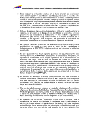 Convención Colectiva – Sindicato Único de Trabajadores Profesionales Universitarios de CVG CARBONORCA




b) Para efectuar la evaluación señalada en el literal anterior, se considerarán
   como primera opción de candidatos o candidatas para ocupar la vacante, a los
   trabajadores o trabajadoras que laboren dentro de la misma unidad organizativa
   donde se produzca la posición vacante, siempre y cuando el aspirante cumpla
   con los requisitos exigidos para desempeñarlo, conforme a las especificaciones
   establecidas en el Manual Descriptivo de Cargos, debidamente aprobado por
   las PARTES, y hubiese desempeñado el mismo en forma temporal (suplencias)
   y el resultado de sus evaluaciones demuestren ser satisfactorias.

c) Si luego de agotado el procedimiento descrito en el literal b, no se logre llenar la
   vacante, se procederá a la búsqueda de candidatos o candidatas, teniendo
   preferencia los trabajadores o trabajadoras de las unidades organizativas
   horizontales (de mismo nivel) pertenecientes a la misma Gerencia de la
   vacante, y de agotarse ésta búsqueda, se procederá a considerar los
   candidatos o candidatas de unidades jerárquicas superiores a la misma.

d) De no haber candidato o candidata, de acuerdo a los parámetros anteriormente
   establecidos, se abrirá concurso para el resto de los trabajadores o
   trabajadoras de la EMPRESA, indistintamente de su estructura o unidad de
   adscripción.

e) En caso que exista más de un aspirante que reúna los requisitos exigidos para
   el cargo solicitado, la EMPRESA seleccionará al trabajador o trabajadora, en
   igualdad de condiciones, al de mayor experiencia en el desempeño de las
   funciones del cargo, para lo cual se tomarán en cuenta las suplencias
   temporales ejercidas en el cargo o en cargos similares a la vacante; si hubieren
   dos (2) o más aspirantes con igual experiencia, a tales efectos se considerará el
   nivel de instrucción y conocimientos complementarios que tengan acreditados,
   más el récord de eficiencia que conste en su expediente, incluyendo las
   evaluaciones de desempeño; en caso que exista nuevamente igualdad en el
   cumplimiento de los requisitos de los aspirantes, se considerará al del mayor
   tiempo de servicio en la EMPRESA.

f)   La Unidad de Recursos Humanos correspondiente, una vez realizado el
     análisis, informará de los resultados al SINDICATO respectivo, con el objeto de
     que éste verifique el cumplimiento de este procedimiento para su debida
     aprobación; caso contrario, se deberá retomar el análisis de la solicitud hasta
     llegar a un acuerdo definitivo.

g) Una vez tomada la decisión respecto al trabajador o trabajadora favorecido en
   el proceso de selección, la Unidad de Recursos Humanos formalizará ante la
   Unidad Organizativa solicitante, dentro de los cinco (5) días hábiles siguientes,
   a través de comunicación escrita, el nombre del trabajador o trabajadora, la
   fecha de inicio y la duración del período de prueba al que será sometido.

h) El supervisor de la Unidad Organizativa donde exista la vacante, será el
   responsable de evaluar al trabajador o trabajadora seleccionado durante el
   período de prueba, el cual no podrá exceder de sesenta (60) días, quedando
   entendido que de no superar dicho período previa evaluación retornará a su
   cargo de origen, caso contrario se hará acreedor de la nueva posición. Las

                                                32
 