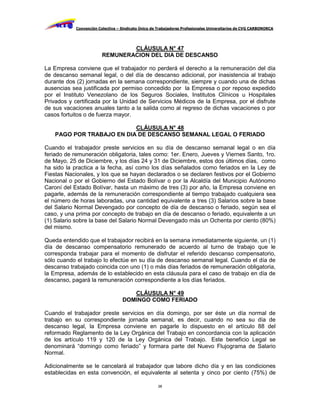 Convención Colectiva – Sindicato Único de Trabajadores Profesionales Universitarios de CVG CARBONORCA




                                 CLÁUSULA N° 47
                         REMUNERACION DEL DIA DE DESCANSO

La Empresa conviene que el trabajador no perderá el derecho a la remuneración del día
de descanso semanal legal, o del día de descanso adicional, por inasistencia al trabajo
durante dos (2) jornadas en la semana correspondiente, siempre y cuando una de dichas
ausencias sea justificada por permiso concedido por la Empresa o por reposo expedido
por el Instituto Venezolano de los Seguros Sociales, Institutos Clínicos u Hospitales
Privados y certificada por la Unidad de Servicios Médicos de la Empresa, por el disfrute
de sus vacaciones anuales tanto a la salida como al regreso de dichas vacaciones o por
casos fortuitos o de fuerza mayor.

                           CLÁUSULA N° 48
    PAGO POR TRABAJO EN DIA DE DESCANSO SEMANAL LEGAL O FERIADO

Cuando el trabajador preste servicios en su día de descanso semanal legal o en día
feriado de remuneración obligatoria, tales como: 1er. Enero, Jueves y Viernes Santo, 1ro.
de Mayo, 25 de Diciembre, y los días 24 y 31 de Diciembre, estos dos últimos días, como
ha sido la practica a la fecha, así como los días señalados como feriados en la Ley de
Fiestas Nacionales, y los que se hayan declarados o se declaren festivos por el Gobierno
Nacional o por el Gobierno del Estado Bolívar o por la Alcaldía del Municipio Autónomo
Caroní del Estado Bolívar, hasta un máximo de tres (3) por año, la Empresa conviene en
pagarle, además de la remuneración correspondiente al tiempo trabajado cualquiera sea
el número de horas laboradas, una cantidad equivalente a tres (3) Salarios sobre la base
del Salario Normal Devengado por concepto de día de descanso o feriado, según sea el
caso, y una prima por concepto de trabajo en día de descanso o feriado, equivalente a un
(1) Salario sobre la base del Salario Normal Devengado más un Ochenta por ciento (80%)
del mismo.

Queda entendido que el trabajador recibirá en la semana inmediatamente siguiente, un (1)
día de descanso compensatorio remunerado de acuerdo al turno de trabajo que le
corresponda trabajar para el momento de disfrutar el referido descanso compensatorio,
sólo cuando el trabajo lo efectúe en su día de descanso semanal legal. Cuando el día de
descanso trabajado coincida con uno (1) o más días feriados de remuneración obligatoria,
la Empresa, además de lo establecido en esta cláusula para el caso de trabajo en día de
descanso, pagará la remuneración correspondiente a los días feriados.

                                      CLÁUSULA N° 49
                                   DOMINGO COMO FERIADO

Cuando el trabajador preste servicios en día domingo, por ser éste un día normal de
trabajo en su correspondiente jornada semanal, es decir, cuando no sea su día de
descanso legal, la Empresa conviene en pagarle lo dispuesto en el artículo 88 del
reformado Reglamento de la Ley Orgánica del Trabajo en concordancia con la aplicación
de los artículo 119 y 120 de la Ley Orgánica del Trabajo. Este beneficio Legal se
denominará “domingo como feriado” y formara parte del Nuevo Flujograma de Salario
Normal.

Adicionalmente se le cancelará al trabajador que labore dicho día y en las condiciones
establecidas en esta convención, el equivalente al setenta y cinco por ciento (75%) de

                                                     38
 