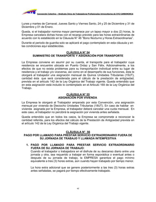 Convención Colectiva – Sindicato Único de Trabajadores Profesionales Universitarios de CVG CARBONORCA




Lunes y martes de Carnaval, Jueves Santo y Viernes Santo, 24 y 25 de Diciembre y 31 de
Diciembre y 01 de Enero.
Queda, si el trabajador nomina mayor permanece por un lapso mayor a dos (2) horas, la
Empresa cancelara dichas horas con el recargo previsto para las horas extraordinarias de
acuerdo con lo establecido en la Cláusula N° 46 “Bono Nocturno y Horas Extraordinarias”.
Durante el periodo de guardia solo se aplicará el pago contemplado en esta cláusula y en
las condiciones aquí establecidas.

                            CLÁUSULA N° 54
        SUMINISTRO DE TRANSPORTE Y ASIGNACIÓN POR TRANSPORTE

La Empresa conviene en asumir por su cuenta, el transporte para el trabajador cuya
residencia se encuentre ubicada en Puerto Ordaz y San Félix. Adicionalmente, a los
efectos de que no exista problemas para su transportación individual entre su lugar de
residencia y el trabajo y/o viceversa, así como en el desempeño de sus funciones, ésta le
otorgará al trabajador una asignación mensual de Quince Unidades Tributarias (15UT),
cantidad ésta que será considerada para el cálculo de la prestación de antigüedad,
prevista en el artículo 142 de la Ley Orgánica del Trabajo vigente. Queda entendido que
en esta asignación está incluido lo contemplado en el Articulo 169 de la Ley Orgánica del
Trabajo.

                                       CLÁUSULA N° 55
                                  ASIGNACIÓN POR VIVIENDA
La Empresa le otorgará al Trabajador amparado por esta Convención, una asignación
mensual por vivienda de Dieciocho Unidades Tributarias (18UT). En caso de habitar en
vivienda asignada por la Empresa, el trabajador deberá cancelar una cuota mensual. En
este caso, el trabajador no percibirá la asignación por vivienda antes señalada.
Queda entendido que en todos los casos, la Empresa se compromete a reconocer la
cantidad referida, para los efectos del cálculo de la Prestación de Antigüedad prevista en
el artículo 142 de la Ley Orgánica del Trabajo vigente.


                         CLÁUSULA N° 56
 PAGO POR LLAMADO PARA PRESTAR SERVICIO EXTRAORDINARIO FUERA DE
          SU JORNADA DE TRABAJO Y LLAMADA INTEMPESTIVA

   1. PAGO POR LLAMADO PARA PRESTAR SERVICIO EXTRAORDINARIO
      FUERA DE SU JORNADA DE TRABAJO:
      Cuando el trabajador o trabajadora en el disfrute de su descanso diario entre una
      jornada y otra, sea requerido a trabajar en forma esporádica o eventual antes o
      después de su jornada de trabajo, la EMPRESA garantiza el pago mínimo
      equivalente a tres (3) horas extras, aún cuando hayan trabajado por tiempo menor.

       La hora extra adicional que se genere posteriormente a las tres (3) horas extras
       antes señaladas, se pagará por tiempo efectivamente trabajado.




                                                     42
 