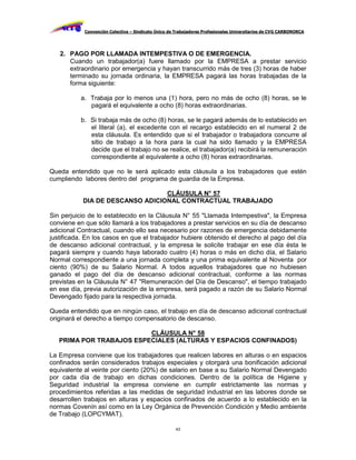 Convención Colectiva – Sindicato Único de Trabajadores Profesionales Universitarios de CVG CARBONORCA




   2. PAGO POR LLAMADA INTEMPESTIVA O DE EMERGENCIA.
      Cuando un trabajador(a) fuere llamado por la EMPRESA a prestar servicio
      extraordinario por emergencia y hayan transcurrido más de tres (3) horas de haber
      terminado su jornada ordinaria, la EMPRESA pagará las horas trabajadas de la
      forma siguiente:

          a. Trabaja por lo menos una (1) hora, pero no más de ocho (8) horas, se le
             pagará el equivalente a ocho (8) horas extraordinarias.

          b. Si trabaja más de ocho (8) horas, se le pagará además de lo establecido en
             el literal (a), el excedente con el recargo establecido en el numeral 2 de
             esta cláusula. Es entendido que si el trabajador o trabajadora concurre al
             sitio de trabajo a la hora para la cual ha sido llamado y la EMPRESA
             decide que el trabajo no se realice, el trabajador(a) recibirá la remuneración
             correspondiente al equivalente a ocho (8) horas extraordinarias.

Queda entendido que no le será aplicado esta cláusula a los trabajadores que estén
cumpliendo labores dentro del programa de guardia de la Empresa.

                                 CLÁUSULA N° 57
           DIA DE DESCANSO ADICIONAL CONTRACTUAL TRABAJADO

Sin perjuicio de lo establecido en la Cláusula N° 55 "Llamada Intempestiva", la Empresa
conviene en que sólo llamará a los trabajadores a prestar servicios en su día de descanso
adicional Contractual, cuando ello sea necesario por razones de emergencia debidamente
justificada. En los casos en que el trabajador hubiere obtenido el derecho al pago del día
de descanso adicional contractual, y la empresa le solicite trabajar en ese día ésta le
pagará siempre y cuando haya laborado cuatro (4) horas o más en dicho día, el Salario
Normal correspondiente a una jornada completa y una prima equivalente al Noventa por
ciento (90%) de su Salario Normal. A todos aquellos trabajadores que no hubiesen
ganado el pago del día de descanso adicional contractual, conforme a las normas
previstas en la Cláusula N° 47 "Remuneración del Día de Descanso", el tiempo trabajado
en ese día, previa autorización de la empresa, será pagado a razón de su Salario Normal
Devengado fijado para la respectiva jornada.

Queda entendido que en ningún caso, el trabajo en día de descanso adicional contractual
originará el derecho a tiempo compensatorio de descanso.

                          CLÁUSULA N° 58
   PRIMA POR TRABAJOS ESPECIALES (ALTURAS Y ESPACIOS CONFINADOS)

La Empresa conviene que los trabajadores que realicen labores en alturas o en espacios
confinados serán considerados trabajos especiales y otorgará una bonificación adicional
equivalente al veinte por ciento (20%) de salario en base a su Salario Normal Devengado
por cada día de trabajo en dichas condiciones. Dentro de la política de Higiene y
Seguridad industrial la empresa conviene en cumplir estrictamente las normas y
procedimientos referidas a las medidas de seguridad industrial en las labores donde se
desarrollen trabajos en alturas y espacios confinados de acuerdo a lo establecido en la
normas Covenín así como en la Ley Orgánica de Prevención Condición y Medio ambiente
de Trabajo (LOPCYMAT).

                                                     43
 