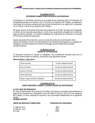 Convención Colectiva – Sindicato Único de Trabajadores Profesionales Universitarios de CVG CARBONORCA




                               CLAUSULA N° 61
                  INTERESES SOBRE PRESTACION DE ANTIGÜEDAD

La Empresa y el Sindicato convienen que el pago de los intereses sobre la Prestación de
Antigüedad prevista en al artículo 142 y 143 de la Ley Orgánica del Trabajo, se realizará a
mas tardar en la tercera semana del mes de julio de cada año y se regirá por lo dispuesto
en el Artículo 142 de la Ley Orgánica del Trabajo.

De igual manera, la Empresa informará mensualmente en el listín de pago del Trabajador
el monto de los intereses generados en dicho mes, igualmente entregará en la fecha de
pago de dichos intereses, una relación detallada de lo generado en el período a cancelar
(01-07-año al 30-06-año siguiente).

Queda expresamente entendido, que en el caso de producirse la terminación de la
relación de trabajo, el monto correspondiente a los intereses devengados y no pagados al
trabajador, se harán efectivos al momento del pago de las Prestaciones Sociales
correspondientes.

                                       CLÁUSULA N° 62
                                     BONO DE ANTIGÜEDAD
La Empresa conviene en otorgar al trabajador, una contribución especial única por el
servicio ininterrumpido de labores, de acuerdo a las siguientes escala:
Nómina Mayor y Ejecutiva:

         Cinco (5) años                                             15 días a Salario Normal

         Diez (10) años                                             25 días de Salario Normal

         Quince (15) años                                           35 días de Salario Normal

         Veinte (20) años                                           45 días de Salario Normal

         Mayor o Igual Veinticinco (25)años                         60 días de Salario Normal


                            CLÁUSULA N° 63
           PAGO ADICIONAL SOBRE LA PRESTACIÓN DE ANTIGÜEDAD

A.-EN CASO DE RENUNCIA:
En caso de terminación de la relación de trabajo, la Empresa concederá adicionalmente al
pago de la prestación de antigüedad a que se refiere el artículo 142 de la Ley Orgánica
del Trabajo, un bono especial de acuerdo a los porcentajes establecidos en la siguiente
escala:
NOMINA MAYOR

AÑOS DE SERVICIO CUMPLIDOS                                 PORCENTAJE ADICIONAL

4 y Menos de 6                                                      80%
6 y Menos de 8                                                      90%
8 ó más                                                            100%

                                                     46
 