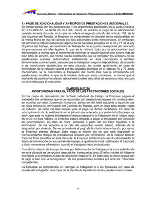 Convención Colectiva – Sindicato Único de Trabajadores Profesionales Universitarios de CVG CARBONORCA




F.- PAGO DE ADICIONALIDAD Y ANTICIPOS DE PRESTACIONES ADICIONALES.
En concordancia con los antecedentes y los argumentos planteados en la Junta Directiva
N° JDC-2006-12, de fecha 05-10-2.006, donde se autoriza el pago de la adicionalidad
prevista en esta cláusula, en lo que se refiere al segundo párrafo del artículo 108 de la
Ley orgánica del Trabajo, la Empresa se compromete en cancelar dicha adicionalidad en
la misma fecha en que se cancele los días adicionales antes mencionados, sin embargo,
de terminar la relación laboral por alguna de las causales previstas en el 76 y 77 de la Ley
Orgánica del Trabajo, se descontara al Trabajador de lo que le corresponda por concepto
de prestaciones sociales legales, lo que se le hubiere dado por la adicionalidad aquí
mencionada, a menos que al momento de culminar la relación laboral este tuviere más de
diez años de servicio, así mismo queda establecido que se otorgaran los anticipos de las
prestaciones sociales (adicionales), establecidas en esta convención o también
denominadas contractuales, siempre que el trabajador tenga la disponibilidad, de acuerdo
a las condiciones establecidas en esta cláusula, las cuales igualmente, en caso de
terminación de la relación laboral por las causales previstas en el articulo 76 y 77 antes
mencionado, se le descontará al trabajador del monto total que le corresponda por
prestaciones sociales, lo que se le hubiere dado por estos conceptos, a menos que al
momento de culminar la relación laboral este tuviere diez años de servicio o más, en cuyo
no se le efectuara el descuento.

                            CLÁUSULA N° 64
        OPORTUNIDAD PARA EL PAGO DE LAS PRESTACIONES SOCIALES
En los casos de terminación del contrato individual de trabajo, la Empresa pagará al
trabajador las cantidades que le correspondan por prestaciones legales y/o contractuales,
de acuerdo con esta Convención Colectiva, dentro del día hábil siguiente a aquel en que
se haga efectiva la terminación del Contrato de Trabajo, pero en todo caso tendrá hasta
un máximo de cinco (5) días hábiles para el pago de dichas cantidades. En caso de
incumplimiento de lo establecido en el párrafo que antecede, por parte de la Empresa, es
decir, que esta no hubiere entregado el cheque respectivo al trabajador en el citado lapso
de cinco (5) días hábiles, la Empresa estará obligada a pagar al trabajador por concepto
de indemnización, los días de mora contados a partir del día hábil siguiente a la
terminación de los servicios a la rata del respectivo sueldo básico, además de la
asignación por vivienda. De ser procedente el pago de la citada indemnización por mora,
la Empresa deberá efectuar dicho pago el mismo día en que esté disponible el
correspondiente cheque de prestaciones sociales por terminación de la relación laboral.
Para los fines previstos en esta cláusula, la Empresa notificará por escrito al trabajador la
fecha de terminación de su contrato de trabajo; e igualmente hará notificación al Sindicato
a título meramente informativo, cuando el trabajador esté sindicalizado.
Cuando la relación de trabajo termine por fallecimiento del trabajador la mora establecida
en esta cláusula se computará después de transcurrido cinco (5) días hábiles de haberse
entregado a la empresa el acta de defunción respectiva. En todo caso la mora cesará con
el pago o bien con la consignación de las prestaciones sociales por ante los Tribunales
competentes.
La Empresa se compromete en entregar al trabajador o a los familiares (en caso de
muerte del trabajador) una copia de la planilla de liquidación de las prestaciones sociales.




                                                     48
 