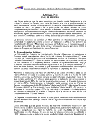 Convención Colectiva – Sindicato Único de Trabajadores Profesionales Universitarios de CVG CARBONORCA




                                         CLÁUSULA N° 68
                                        PLAN DE SEGUROS

Las Partes entiende que la salud constituye un derecho social fundamental y una
obligación primaria del Estado, como parte del derecho a la vida, y que los servicios de
salud deben ser de carácter público y solidario, como parte integrante del Sistema Publico
Nacional de Salud, sin perjuicio de la participación del sector privado, de forma
complementaria y/o transitoria. En tal sentido, la empresa contratara una póliza privada,
semi privada o convenimiento estratégico con el Sistema Publico Nacional a través de los
mecanismo legales de contrataciones publicas, que se realizara dentro de los treinta (30)
días continuos, contando a partir de la firma y deposito del presente Contrato Colectivo.

La Empresa conviene en contratar un Plan Colectivo de Hospitalización, Cirugía y
Maternidad con cobertura nacional y cuando un trabajador se afilie al Plan Colectivo de
Hospitalización, Cirugía y Maternidad contratada por la Empresa, el trabajador pagará el
Diez por ciento (10%) del valor de la prima, y el restante Noventa por ciento (90%) lo
pagará la Empresa, con las siguientes especificaciones:

A.- Sistema Colectivo de Salud:
La Póliza del Plan Colectivo de Hospitalización, Cirugía y Maternidad contratada por la
Empresa tendrá una cobertura básica de Un Mil Unidades Tributarias (1.000 UT) y por
concepto de Gastos de Ambulatorios una cobertura máxima de Trescientas Cincuenta
Unidades Tributarias (350 UT) de acuerdo a las estipulaciones del cuadro de beneficios
del plan contratado por la empresa y estarán cubiertos los siguientes familiares: Cónyuge
o persona con quien haga vida marital e hijos hasta el día que cumplan veintisiete (27)
años de edad, solteros, estudiantes y que dependan económicamente del trabajador,
siempre y cuando éstos estén inscritos en el registro de la Empresa y del IVSS.

Asimismo, el trabajador podrá incluir en este Plan, a los padres sin límite de edad o a los
Padres Políticos (suegros o suegras), siempre y cuando el padre o la madre no estén
inscritos, así como a sus hermanos siempre que sean solteros y estudiantes y hasta el día
que cumplan veintisiete (27) años de edad, pagando el trabajador para ambos casos el
cincuenta por ciento (50%) del valor de la prima básica mensual y la Empresa el cincuenta
por ciento (50%). Adicionalmente, el trabajador podrá escoger entre los Planes de
Exceso, con coberturas de Un Mil Unidades Tributarias (1.000 UT), Quinientas Unidades
Tributarias (500 UT) y Doscientos Cincuenta Unidades Tributarias (250 UT), pagando el
trabajador, el cincuenta por ciento (50%) del costo de la prima, donde podrá incluirse éste,
su cónyuge o concubina (o), Padres o Suegros, hijos y hermanos hasta el día que
cumplan veintisiete (27) años de edad.

La Empresa se compromete en asumir el costo por el suministro de los medicamentos
para los enfermos con patología crónica, una vez agotada la cobertura ambulatoria aquí
establecida.

Queda entendido que los gastos médicos, de medicina y tratamiento relacionados con
enfermedad o accidente ocupacional de los trabajadores, debidamente tipificados por los
órganos competentes que rigen la materia, no serán imputados en los montos
establecidos en esta cláusula. En caso de que por alguna emergencia sea utilizado el
HCM y posteriormente se determina que es una Enfermedad o Accidente Ocupacional, la


                                                     51
 