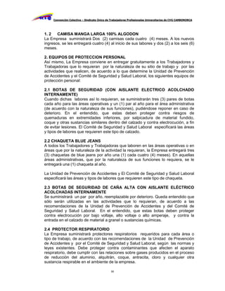 Convención Colectiva – Sindicato Único de Trabajadores Profesionales Universitarios de CVG CARBONORCA




1. 2   CAMISA MANGA LARGA 100% ALGODON
La Empresa suministrará Dos (2) camisas cada cuatro (4) meses. A los nuevos
ingresos, se les entregará cuatro (4) al inicio de sus labores y dos (2) a los seis (6)
meses.

2. EQUIPOS DE PROTECCION PERSONAL
Así mismo, La Empresa conviene en entregar gratuitamente a los Trabajadores y
Trabajadoras que lo requieran por la naturaleza de su sitio de trabajo y por las
actividades que realicen, de acuerdo a lo que determine la Unidad de Prevención
de Accidentes y el Comité de Seguridad y Salud Laboral, los siguientes equipos de
protección personal:

2.1 BOTAS DE SEGURIDAD (CON AISLANTE ELECTRICO ACOLCHADO
INTERNAMENTE)
Cuando dichas labores así lo requieran, se suministrarán tres (3) pares de botas
cada año para las áreas operativas y un (1) par al año para el área administrativa
(de acuerdo con la naturaleza de sus funciones), pudiéndose reponer en caso de
deterioro. En el entendido, que estas deben proteger contra riesgos de
quemaduras en extremidades inferiores, por salpicadura de material fundido,
coque y otras sustancias similares dentro del calzado y contra electrocución, a fin
de evitar lesiones. El Comité de Seguridad y Salud Laboral especificará las áreas
y tipos de labores que requieren este tipo de calzado.

2.2 CHAQUETA BLUE JEANS
A todos los Trabajadores y Trabajadoras que laboren en las áreas operativas o en
áreas que por la naturaleza de la actividad la requieran, la Empresa entregará tres
(3) chaquetas de blue jeans por año una (1) cada cuatro (4) meses). En aquellas
áreas administrativas, que por la naturaleza de sus funciones lo requiera, se le
entregará una (1) chaqueta al año.

La Unidad de Prevención de Accidentes y El Comité de Seguridad y Salud Laboral
especificará las áreas y tipos de labores que requieren este tipo de chaqueta.

2.3 BOTAS DE SEGURIDAD DE CAÑA ALTA CON AISLANTE ELÉCTRICO
ACOLCHADAS INTERNAMENTE
Se suministrará un par por año, reemplazable por deterioro. Queda entendido que
sólo serán utilizadas en las actividades que lo requieran, de acuerdo a las
recomendaciones de la Unidad de Prevención de Accidentes y del Comité de
Seguridad y Salud Laboral. En el entendido, que estas botas deben proteger
contra electrocución por bajo voltaje, alto voltaje o alto amperaje, y contra la
entrada en el calzado de material a granel o sustancias químicas.

2.4 PROTECTOR RESPIRATORIO
La Empresa suministrará protectores respiratorios requeridos para cada área o
tipo de trabajo, de acuerdo con las recomendaciones de la Unidad de Prevención
de Accidentes y por el Comité de Seguridad y Salud Laboral, según las normas y
leyes existentes. Debe proteger contra contaminantes que afecten el aparato
respiratorio, debe cumplir con las relaciones sobre gases producidos en el proceso
de reducción del aluminio, alquitrán, coque, antracita, cloro y cualquier otra
sustancia respirable en el ambiente de la empresa.

                                              55
 