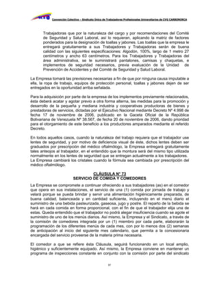 Convención Colectiva – Sindicato Único de Trabajadores Profesionales Universitarios de CVG CARBONORCA




       Trabajadoras que por la naturaleza del cargo y por recomendaciones del Comité
       de Seguridad y Salud Laboral, así lo requieran, aplicando la matriz de factores
       ponderados para la designación de toallas y jabones. Las toallas que la empresa le
       entregará gratuitamente a sus Trabajadores y Trabajadoras serán de buena
       calidad con las siguientes especificaciones: Algodón, 100%, largo de 1 metro 27
       centímetros y ancho 63 centímetros. Para los Trabajadores y Trabajadoras del
       área administrativa, se le suministrará pantalones, camisas y chaquetas, e
       implementos de seguridad necesarios, previa evaluación de la Unidad de
       Prevención de Accidentes y del Comité de Seguridad y Salud Laboral.

La Empresa tomará las previsiones necesarias a fin de que por ninguna causa imputable a
ella, la ropa de trabajo, equipos de protección personal, toallas y jabones dejen de ser
entregados en la oportunidad arriba señalada.

Para la adquisición por parte de la empresa de los implementos previamente relacionados,
ésta deberá acatar y agotar previo a otra forma alterna, las medidas para la promoción y
desarrollo de la pequeña y mediana industria y cooperativas productoras de bienes y
prestadoras de servicios, dictadas por el Ejecutivo Nacional mediante Decreto Nº 4.998 de
fecha 17 de noviembre de 2006, publicado en la Gaceta Oficial de la República
Bolivariana de Venezuela Nº 38.567, de fecha 20 de noviembre de 2006, dando prioridad
para el otorgamiento de este beneficio a los productores amparados mediante el referido
Decreto.

En todos aquellos casos, cuando la naturaleza del trabajo requiera que el trabajador use
lentes de seguridad, y por motivo de deficiencia visual de éste, dichos lentes deben ser
graduados por prescripción del médico oftalmólogo, la Empresa entregará gratuitamente
tales anteojos al trabajador, en el entendido que la montura será del mismo tipo utilizada
normalmente en los lentes de seguridad que se entregan actualmente a los trabajadores.
La Empresa cambiará los cristales cuando la fórmula sea cambiada por prescripción del
médico oftalmólogo.

                                    CLÁUSULA N° 73
                           SERVICIO DE COMIDA Y COMEDORES
La Empresa se compromete a continuar ofreciendo a sus trabajadores (as) en el comedor
que opera en sus instalaciones, el servicio de una (1) comida por jornada de trabajo y
velará porque se pueda brindar y servir una alimentación higiénicamente preparada, de
buena calidad, balanceada y en cantidad suficiente, incluyendo en el menú diario el
suministro de una bebida pasteurizada, gaseosa, jugo y postre. El reparto de la bebida se
hará en cada comida en forma proporcional, con el fin de que el trabajador elija una de
estas. Queda entendido que el trabajador no podrá alegar insuficiencia cuando se agote el
suministro de uno de los menús diarios. Así mismo, la Empresa y el Sindicato, a través de
la comisión de comedores integrada por un (1) miembro por cada parte, elaborarán la
programación de los diferentes menús de cada mes, con por lo menos dos (2) semanas
de anticipación al inicio del siguiente mes calendario, que permita a la concesionaria
encargada del servicio proveerse de la materia prima necesaria.

El comedor a que se refiere ésta Cláusula, seguirá funcionando en un local amplio,
higiénico y suficientemente equipado. Así mismo, la Empresa conviene en mantener un
programa de inspecciones constante en conjunto con la comisión por parte del sindicato

                                                     57
 