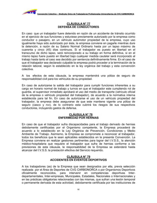 Convención Colectiva – Sindicato Único de Trabajadores Profesionales Universitarios de CVG CARBONORCA




                                      CLÁUSULA N° 77
                                 DEFENSA DE CONDUCTORES

En caso que un trabajador fuere detenido en razón de un accidente de tránsito ocurrido
en el ejercicio de sus funciones y estuviese previamente autorizado por la empresa como
conductor o pasajero, en un vehículo automotor propiedad de la empresa, cuyo uso
igualmente haya sido autorizado por ésta, la empresa conviene en pagarle mientras dure
la detención, a razón de su Salario Normal Ordinario hasta por un lapso máximo de
cuarenta y cinco (45) días continuos. Si el trabajador es puesto en libertad en el
transcurso de dicho lapso, será reincorporado a su trabajo en forma definitiva, si en el
mismo lapso fuere puesto en libertad bajo cualquier medida cautelar será incorporado al
trabajo hasta tanto el caso sea decidido por sentencia definitivamente firme. En el caso de
que el trabajador sea declarado culpable la empresa podrá proceder a la terminación de la
relación laboral, según lo establecido en la ley orgánica del trabajo y esta convención
colectiva.

A los efectos de esta cláusula, la empresa mantendrá una póliza de seguro de
responsabilidad civil para los vehículos de su propiedad.

En caso de autorizarse la salida del trabajador para cumplir funciones inherentes a su
cargo en horario normal de trabajo y turnos en que el trabajador este cumpliendo rol de
guardia, el supervisor inmediato aprobará el uso del medio de transporte (vehículo oficial
de la empresa o vehículo propiedad del trabajador), de acuerdo a la normativa interna
establecida para tal fin. En caso de autorizarse el uso de un vehículo propiedad del
trabajador, la empresa debe asegurarse de que este mantiene vigente una póliza de
seguro (casco y rcv), de lo contrario esta cubrirá los riesgos de sus respectivos
conductores, incluyendo gastos de defensa.

                                       CLÁUSULA N° 78
                                 ENFERMEDAD POR HERNIAS

En caso de que el trabajador sufra discapacidades para el trabajo derivado de hernias
debidamente certificadas por el Organismo competente, la Empresa procederá de
acuerdo a lo establecido en la Ley Orgánica de Prevención, Condiciones y Medio
Ambiente de Trabajo. Asimismo, la Empresa se compromete a reconocer al trabajador,
todos los beneficios que le sean aplicables establecidos en la presente Convención. La
Empresa conviene en realizar gestiones pertinentes para lograr del I.V.S.S., la atención
médico-hospitalaria que requiere el trabajador que sufra de hernias conforme a las
previsiones de esta cláusula, la responsabilidad de la Empresa se extenderá hasta
alcanzar del I.V.S.S. la prestación efectiva del Servicio requerido.

                                  CLÁUSULA N° 79
                         ACCIDENTES EN EVENTOS DEPORTIVOS

A los trabajadores (as) de la Empresa que sean designados por ella, previa selección
realizada por el Área de Deportes de CVG CARBONORCA o por Organismos Deportivos
oficialmente reconocidos, para intervenir en competencias deportivas Inter-
departamentales, Inter-empresas, Municipales, Estadales, Nacionales o Internacionales y
en las prácticas obligatorias relacionadas con las mismas, que sufran una lesión temporal
o permanente derivada de esta actividad, debidamente certificada por las instituciones de

                                                     60
 