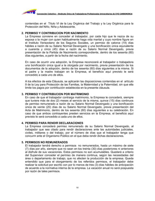 Convención Colectiva – Sindicato Único de Trabajadores Profesionales Universitarios de CVG CARBONORCA




   contenidas en el Título VI de la Ley Orgánica del Trabajo y la Ley Orgánica para la
   Protección del Niño, Niña y Adolescente.

2. PERMISO Y CONTRIBUCION POR NACIMIENTO
   La Empresa conviene en conceder al trabajador, por cada hijo que le nazca de su
   esposa o la mujer con quien habitualmente haga vida marital y cuyo nombre figure en
   el Instituto Venezolano de los Seguros Sociales, un permiso de catorce (14) días
   hábiles a razón de su Salario Normal Devengado y una bonificación única equivalente
   a cuarenta y cinco (45) días a razón de su Salario Normal Devengado, previa
   presentación de la Partida de Nacimiento correspondiente, dentro de los sesenta (60)
   días siguientes, a partir de la fecha del nacimiento.

   En caso de ocurrir una adopción, la Empresa reconocerá al trabajador o trabajadora
   una bonificación única igual a la otorgada por nacimiento, previa presentación de los
   documentos de la adopción, dentro de los sesenta (60) días siguientes a la misma. Si
   el padre y la madre trabajan en la Empresa, el beneficio aquí previsto le será
   concedido a cada uno de ellos.

   A los efectos de esta Cláusula, se aplicarán las disposiciones contenidas en el artículo
   9 de la Ley para Protección de las Familias, la Maternidad y la Paternidad, sin que ella
   limite los pagos por contribución establecida en la presente cláusula.

3. PERMISO Y CONTRIBUCION POR MATRIMONIO
   En caso de que el trabajador contraiga matrimonio, la Empresa le concederá, siempre
   que tuviere más de dos (2) meses al servicio de la misma, quince (15) días continuos
   de permiso remunerado a razón de su Salario Normal Devengado y una bonificación
   única de veinte (20) días de su Salario Normal Devengado, previa presentación del
   Acta de Matrimonio, dentro de los sesenta (60) días siguientes a su celebración. En
   caso de que ambos contrayentes presten servicios en la Empresa, el beneficio aquí
   previsto le será concedido a cada uno de ellos.

4. PERMISO PARA RENDIR DECLARACIONES
   La Empresa concederá permiso remunerado de su Salario Normal Devengado, al
   trabajador que sea citado para rendir declaraciones ante las autoridades judiciales,
   civiles, militares o del trabajo, por el número de días que el trabajador tenga que
   concurrir ante el Organismo Público en el que deba rendir dichas declaraciones.

5. PERMISOS NO REMUNERADOS
   El trabajador tendrá derecho a permisos no remunerados, hasta un máximo de siete
   (7) días por año, siempre que no sean en los treinta (30) días posteriores ni anteriores
   al disfrute de sus vacaciones. Estos permisos no son acumulables. Quedará a criterio
   del Supervisor conceder el permiso de manera continua, según las necesidades del
   área o departamento de trabajo, que no afecten la producción de la empresa. Queda
   entendido que para el otorgamiento de los referidos permisos, el trabajador debe
   realizar la solicitud por escrito con por lo menos de tres (3) días hábiles de anticipación
   de acuerdo a la normativa interna de la empresa. La vacación anual no será pospuesta
   por razón de tales permisos.




                                                     63
 