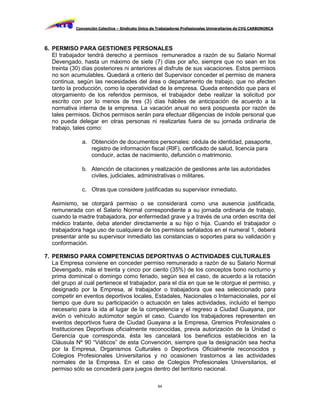 Convención Colectiva – Sindicato Único de Trabajadores Profesionales Universitarios de CVG CARBONORCA




6. PERMISO PARA GESTIONES PERSONALES
   El trabajador tendrá derecho a permisos remunerados a razón de su Salario Normal
   Devengado, hasta un máximo de siete (7) días por año, siempre que no sean en los
   treinta (30) días posteriores ni anteriores al disfrute de sus vacaciones. Estos permisos
   no son acumulables. Quedará a criterio del Supervisor conceder el permiso de manera
   continua, según las necesidades del área o departamento de trabajo, que no afecten
   tanto la producción, como la operatividad de la empresa. Queda entendido que para el
   otorgamiento de los referidos permisos, el trabajador debe realizar la solicitud por
   escrito con por lo menos de tres (3) días hábiles de anticipación de acuerdo a la
   normativa interna de la empresa. La vacación anual no será pospuesta por razón de
   tales permisos. Dichos permisos serán para efectuar diligencias de índole personal que
   no pueda delegar en otras personas ni realizarlas fuera de su jornada ordinaria de
   trabajo, tales como:

               a. Obtención de documentos personales: cédula de identidad, pasaporte,
                  registro de información fiscal (RIF), certificado de salud, licencia para
                  conducir, actas de nacimiento, defunción o matrimonio.

               b. Atención de citaciones y realización de gestiones ante las autoridades
                  civiles, judiciales, administrativas o militares.

               c. Otras que considere justificadas su supervisor inmediato.

  Asimismo, se otorgará permiso o se considerará como una ausencia justificada,
  remunerada con el Salario Normal correspondiente a su jornada ordinaria de trabajo,
  cuando la madre trabajadora, por enfermedad grave y a través de una orden escrita del
  médico tratante, deba atender directamente a su hijo o hija. Cuando el trabajador o
  trabajadora haga uso de cualquiera de los permisos señalados en el numeral 1, deberá
  presentar ante su supervisor inmediato las constancias o soportes para su validación y
  conformación.

7. PERMISO PARA COMPETENCIAS DEPORTIVAS O ACTIVIDADES CULTURALES
   La Empresa conviene en conceder permiso remunerado a razón de su Salario Normal
   Devengado, más el treinta y cinco por ciento (35%) de los conceptos bono nocturno y
   prima dominical o domingo como feriado, según sea el caso, de acuerdo a la rotación
   del grupo al cual pertenece el trabajador, para el día en que se le otorgue el permiso, y
   designado por la Empresa, al trabajador o trabajadora que sea seleccionado para
   competir en eventos deportivos locales, Estadales, Nacionales o Internacionales, por el
   tiempo que dure su participación o actuación en tales actividades, incluido el tiempo
   necesario para la ida al lugar de la competencia y el regreso a Ciudad Guayana, por
   avión o vehículo automotor según el caso. Cuando los trabajadores representen en
   eventos deportivos fuera de Ciudad Guayana a la Empresa, Gremios Profesionales o
   Instituciones Deportivas oficialmente reconocidas, previa autorización de la Unidad o
   Gerencia que corresponda, ésta les cancelará los beneficios establecidos en la
   Cláusula Nº 90 “Viáticos” de esta Convención, siempre que la designación sea hecha
   por la Empresa, Organismos Culturales o Deportivos Oficialmente reconocidos y
   Colegios Profesionales Universitarios y no ocasionen trastornos a las actividades
   normales de la Empresa. En el caso de Colegios Profesionales Universitarios, el
   permiso sólo se concederá para juegos dentro del territorio nacional.

                                                     64
 