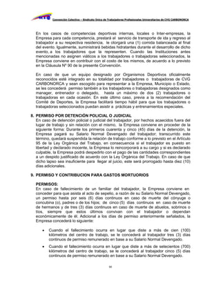 Convención Colectiva – Sindicato Único de Trabajadores Profesionales Universitarios de CVG CARBONORCA




  En los casos de competencias deportivas internas, locales o Inter-empresas, la
  Empresa para cada competencia, prestará el servicio de transporte de ida y regreso al
  trabajador a su respectiva residencia, le otorgará una (1) comida balanceada al final
  del evento. Igualmente, suministrará bebidas hidratantes durante el desarrollo de dicho
  evento, a los trabajadores que la representen. Cuando las Instituciones antes
  mencionadas no asignen viáticos a los trabajadores o trabajadoras seleccionados, la
  Empresa conviene en contribuir con el costo de los mismos, de acuerdo a lo previsto
  en la Cláusula Nº 90 de la presente Convención.

  En caso de que un equipo designado por Organismos Deportivos oficialmente
  reconocidos esté integrado en su totalidad por trabajadores o trabajadoras de CVG
  CARBONORCA y sean escogido para representar a la Empresa, Municipio o Estado,
  se les concederá permiso también a los trabajadores o trabajadoras designados como
  manager, entrenador o delegado, hasta un máximo de dos (2) trabajadores o
  trabajadoras en cada ocasión. En este último caso, previa a la recomendación del
  Comité de Deportes, la Empresa facilitará tiempo hábil para que los trabajadores o
  trabajadoras seleccionados puedan asistir a prácticas y entrenamientos especiales.

8. PERMISO POR DETENCIÓN POLICIAL O JUDICIAL
   En caso de detención policial o judicial del trabajador, por hechos acaecidos fuera del
   lugar de trabajo y sin relación con el mismo, la Empresa conviene en proceder de la
   siguiente forma: Durante los primeros cuarenta y cinco (45) días de la detención, la
   Empresa pagará su Salario Normal Devengado del trabajador; transcurrido este
   término, quedará suspendida la relación de trabajo conforme a lo previsto en el Artículo
   95 de la Ley Orgánica del Trabajo, en consecuencia si el trabajador es puesto en
   libertad y declarado inocente, la Empresa lo reincorporará a su cargo y si es declarado
   culpable, la Empresa podrá despedirlo con el pago de las cantidades correspondientes
   a un despido justificado de acuerdo con la Ley Orgánica del Trabajo. En caso de que
   dicho lapso sea insuficiente para llegar al juicio, este será prorrogado hasta diez (10)
   días adicionales.

9. PERMISO Y CONTRIBUCION PARA GASTOS MORTUORIOS

  PERMISOS:
  En caso de fallecimiento de un familiar del trabajador, la Empresa conviene en
  conceder para que asista al acto de sepelio, a razón de su Salario Normal Devengado,
  un permiso hasta por seis (6) días continuos en caso de muerte del cónyuge o
  concubina (o), padres o de los hijos; de cinco (5) días continuos en caso de muerte
  de hermanos y de tres (3) días continuos en caso de muerte de abuelos, sobrinos o
  tíos, siempre que estos últimos convivan con el trabajador o dependan
  económicamente de él. Adicional a los días de permiso anteriormente señalados, la
  Empresa concederá lo siguiente:

         Cuando el fallecimiento ocurra en lugar que diste a más de cien (100)
          kilómetros del centro de trabajo, se le concederá al trabajador tres (3) días
          continuos de permiso remunerado en base a su Salario Normal Devengado.
         Cuando el fallecimiento ocurra en lugar que diste a más de setecientos (700)
          kilómetros del centro de trabajo, se le concederá al trabajador cinco (5) días
          continuos de permiso remunerado en base a su Salario Normal Devengado.

                                                     65
 