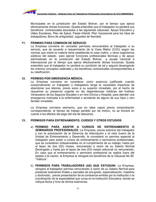 Convención Colectiva – Sindicato Único de Trabajadores Profesionales Universitarios de CVG CARBONORCA




      Municipales en la jurisdicción del Estado Bolívar, por el tiempo que ejerza
      efectivamente dichas funciones. Queda entendido que el trabajador no perderá sus
      beneficios contractuales asociadas a las siguientes cláusulas: Apoyo Educativo y
      Útiles Escolares, Plan de Salud, Fiesta Infantil, Plan Vacacional para los hijos de
      trabajadores, Bono de antigüedad, Juguetes de Navidad.

11.   PERMISO PARA COMISION DE SERVICIO
      La Empresa conviene en conceder permisos remunerados al trabajador a su
      servicio, que de acuerdo a requerimiento de la Casa Matriz (CVG) según las
      normas que sobre la materia tiene establecida la casa matriz, u otros organismos
      públicos del estado, para ejercer funciones profesionales técnicas y de apoyo
      administrado en la jurisdicción del Estado Bolívar, a escala nacional e
      Internacional por el tiempo que ejerza efectivamente dichas funciones. Queda
      entendido que el trabajador no perderá su condición de tal y seguirá devengando
      los mismos conceptos saláriales y los beneficios contractuales correspondientes a
      su clasificación.

12.   PERMISO POR EMERGENCIA MÉDICA.
      La Empresa conviene en considerar como ausencia justificada cuando
      ocasionalmente un trabajador o trabajadora tenga la necesidad imperiosa de
      abandonar sus labores, previo aviso a su superior inmediato, por el hecho de
      requerirse su presencia urgente en las dependencias médicas del Instituto
      Venezolano de los Seguros Sociales o en otra Clínica u Hospital, para atender una
      emergencia motivada a la enfermedad o accidente de alguno de sus hijos u otro
      familiar inmediato.

      La Empresa conviene asimismo, que en tales casos previa comprobación
      correspondiente, el tiempo de trabajo perdido por tal motivo, no se tomará en
      cuenta a los efectos del pago del día de descanso.

13.   PERMISOS PARA ENTRENAMIENTO, CURSOS Y OTROS ESTUDIOS

      a) PERMISO PARA ASISTIR A CURSOS DE ENTRENAMIENTO O
         SEMINARIOS PROFESIONALES: La Empresa, previa solicitud del trabajador
         y con la autorización de la Gerencia de Adscripción y el visto bueno de la
         Unidad de Entrenamiento y Desarrollo, le concederá un permiso especial al
         trabajador para asistir a cursos de entrenamiento o seminarios profesionales,
         que se consideren indispensables en el cumplimiento de su trabajo, hasta por
         el lapso de dos (02) meses, remunerado a razón de su Salario Normal
         Devengado y hasta por el lapso de tres (03) meses adicional no remunerado.
         En caso que el entrenamiento o seminario profesional se realice fuera del
         estado o la nación, la Empresa le otorgará los beneficios de la Cláusula No 90
         “Viáticos”.

      b) PERMISOS PARA TRABAJADORES (AS) QUE ESTUDIAN: La Empresa,
         otorgará al trabajador permiso remunerado a razón de su Salario Normal para
         presentar exámenes finales y parciales de pre-grado, especialización, maestría
         y doctorado, previa presentación de la constancia emitida por la institución o la
         coordinación de la especialidad que cursa en la Institución Educativa, donde se
         indique fecha y hora de dichos exámenes.

                                                    67
 