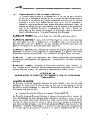 Convención Colectiva – Sindicato Único de Trabajadores Profesionales Universitarios de CVG CARBONORCA




14.       PERMISO PARA ESPECIALIZACIÓN PROFESIONAL
          La Empresa previo análisis y aprobación de los estudios de especialización
          vinculados a la formación académica y a las funciones que ejerce el interesado y
          de acuerdo a los recursos económicos disponibles, podrá otorgar un permiso
          remunerado a razón de su Salario Normal hasta por un año, al trabajador o
          trabajadora con una antigüedad mayor a cinco años ininterrumpidos de trabajo. La
          solicitud del referido permiso, será realizada una vez obtenida la aprobación por
          parte de la Institución Educativa correspondiente. Así mismo, deberá ser
          conformada por los niveles supervisorios de adscripción, para la aprobación
          definitiva de la Gerencia de Personal y Presidencia de la Empresa.

PARÁGRAFO PRIMERO: Este período de permiso no tendrá carácter acumulativo.

PARÁGRAFO SEGUNDO: Se concederá el disfrute del permiso hasta un máximo del tres
por ciento (3%) anual de los trabajadores o trabajadoras activos amparados por la
presente Convención. En la distribución de este tres (3%) por ciento ninguna gerencia
podrá tener más del veinte (20%) por ciento de los postulados.

PARÁGRAFO TERCERO: Las solicitudes se analizarán en conjunto, para establecer las
prioridades en relación a los programas de especialización y la garantía del normal
desarrollo de las actividades laborales en las Unidades de adscripción de los aspirantes.

PARÁGRAFO CUARTO: Las obligaciones que contrae el trabajador o trabajadora por
el disfrute del presente permiso, se regirán por un Convenio firmado entre éste o ésta y la
Empresa.

PARAGRAFO QUINTO: La Empresa y el Sindicato en un lapso no mayor de treinta (30)
días, contados a partir de la firma de la presente Convención, conformarán una comisión
paritaria de común acuerdo, para garantizar el fiel cumplimiento de esta cláusula.

                          CLÁUSULA N° 84
  APORTE SOCIAL DE JUGUETES Y FIESTA INFANTIL PARA LOS HIJOS DE LOS
                          TRABAJADORES

JUGUETES DE NAVIDAD:
La Empresa continuará otorgando Juguetes de buena calidad, a los hijos de cada
trabajador (a) hasta trece (13) años de edad, es decir que el niño deja de percibir el
beneficio al cumplir los catorce (14) años, al 31 de diciembre de cada año. El aporte de
la empresa para cada año será:

         Un Aporte Social Unica de Sesenta Unidades Tributarias ( 60 UT)
La Comisión designada Empresa-Sindicato, al efectuar el promedio entre la cantidad de
niños beneficiados por esta cláusula, podrá seleccionar juguetes de mayor o menor
precio, de acuerdo a las edades de los niños, niñas o adolescentes, distribuyendo los
montos entre estos, sin que ello supere el aporte máximo que otorgará la empresa por
este concepto. Esta entrega se hará dentro de los Quince (15) primeros días del mes de
Diciembre de cada año. A los efectos de la determinación del número de hijos, se tomará
en cuenta a aquellos que estuvieran inscritos en los registros de la Empresa. En caso de


                                                       68
 