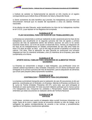 Convención Colectiva – Sindicato Único de Trabajadores Profesionales Universitarios de CVG CARBONORCA




o Instituto de carácter no Gubernamental de atención al niño inscrita en el registro
correspondiente que al efecto lleva el Ministerio de Salud y Desarrollo Social.

c) Serán acreedores de este beneficio aquí previsto, los trabajadores que perciban una
remuneración mensual que no exceda del equivalente a cinco (5) salarios mínimos
nacionales.

A los efectos de esta Cláusula, serán beneficiarios los hijos de los trabajadores inscritos
en el I.V.S.S. y que reposan en los Registros de la empresa.

                           CLÁUSULA N° 87
       PLAN VACACIONAL PARA LOS HIJOS DE LOS TRABAJADORES (AS)

La Empresa se compromete a continuar realizando el plan vacacional para los hijos de los
trabajadores (as) anualmente en la segunda quincena del mes de agosto y primera
quincena del mes de septiembre dentro del territorio nacional, tal como lo ha venido
haciendo hasta ahora, con el fin de ayudar al desarrollo físico, mental y la integración de
los hijos de los trabajadores(as) en edades comprendidas de seis (06) años hasta los
trece (13) años de edad, es decir, que el niño deja de percibir el beneficio al cumplir los
catorce (14) años. Para la aplicación de esta Cláusula se conformará una comisión
integrada por dos (2) miembros sindicales y dos (2) miembros de la Empresa, para darle
cumplimiento a la misma.

                            CLÁUSULA N° 88
     APORTE SOCIAL FAMILIAR PARA ADQUISICION DE ALIMENTOS TIPICOS
                               NAVIDEÑOS

La Empresa se compromete a otorgar a cada trabajador, una bonificación única sin
carácter salarial equivalente a diez Unidades Tributarias (10 UT) Dicha bonificación será
entregada en la primera quincena del mes de Diciembre, para la adquisición de alimentos
que sirvan para preparar platos típicamente navideños.

                              CLÁUSULA N° 89
               CONTRIBUCION Y TRANSPORTE PARA EXCURSIONES

La empresa suministrará transporte para la realización de seis (6) excursiones al año por
gerencia, coordinadas por el Sindicato y la Empresa. Además la Empresa contribuirá con
la suma de Treinta Unidades Tributarias (30 UT), suma esta que será entregada al
Sindicato en cada oportunidad. En toda excursión deberán participar por lo menos quince
(15) trabajadores (as), incluyendo los Jubilados o Pensionados. Queda expresamente
entendido que estas excursiones se realizarán dentro del Territorio Nacional.

                                          CLÁUSULA N° 90
                                             VIÁTICOS

La Empresa conviene que cuando el trabajador deba cumplir funciones inherentes a su
cargo, fuera de la zona o región donde se encuentre ubicado su sitio de trabajo, se le
sufragarán los gastos correspondientes de acuerdo a las normas y procedimientos
vigentes en la Empresa y resoluciones aplicables.


                                                     71
 