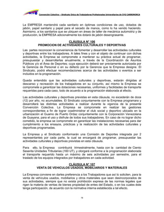 Convención Colectiva – Sindicato Único de Trabajadores Profesionales Universitarios de CVG CARBONORCA




La EMPRESA mantendrá cada sanitario en óptimas condiciones de uso, dotados de
jabón, papel sanitario y papel para el secado de manos, como lo ha venido haciendo.
Asimismo, a los sanitarios que se ubiquen en áreas de taller de mecánica automotriz y de
producción, la EMPRESA adicionalmente los dotará de jabón desengrasante.

                            CLÁUSULA N° 106
           PROMOCION DE ACTIVIDADES CULTURALES Y DEPORTIVAS
Las partes reconocen la conveniencia de fomentar y desarrollar las actividades culturales
y deportivas entre los trabajadores. A tales fines y con el objeto de continuar con dichas
actividades, la Empresa se compromete a mantener su práctica actual de programar,
presupuestar y desarrollarlas anualmente, a través de la Coordinación de Asuntos
Públicos y/o el Área de Deportes; cuya ejecución deberá ser previamente autorizada por
la Gerencia de Personal o en su defecto por la Gerencia que la Empresa designe. El
Sindicato, podrá efectuar recomendaciones acerca de las actividades o eventos a ser
incluidos en la programación.

Queda entendido que las actividades culturales y deportivas, estarán dirigidas al
descanso y recreación de los trabajadores en su conjunto, así mismo la Empresa se
compromete a garantizar las dotaciones necesarias, uniformes y facilidades de transporte
requeridas para cada caso, todo de acuerdo a la programación elaborada al efecto.

Las actividades culturales y deportivas previstas en esta cláusula, no excederán de doce
(12) por año, no acumulables. El Sindicato conjuntamente con la Empresa programara y
desarrollará las distintas actividades a realizar durante la vigencia de la presente
Convención Colectiva. La Empresa se compromete en realizar las gestiones
correspondientes a fin de lograr coadministrar el club social y deportivo ubicado en la
urbanización el Guamo de Puerto Ordaz conjuntamente con la Corporación Venezolana
de Guayana, para el uso y disfrute de todos sus trabajadores. En caso de no lograr dicho
cometido, la empresa se compromete en garantizar las instalaciones necesarias para dar
cumplimiento a los ensayos, prácticas y la realización de las actividades culturales y
deportivas programadas.

La Empresa y el Sindicato conformarán una Comisión de Deportes integrada por 2
representantes por cada parte, la cual se encargará de programar, presupuestar las
actividades culturales y deportivas previstas en esta cláusula.

Para ello, la Empresa contribuirá trimestralmente, hasta con la cantidad de Ciento
Sesenta Unidades Tributarias (160 UT), y otorgará conforme a la programación elaborada
el transporte requerido hasta un máximo de seis actividades por semestre, para el
traslado de los equipos integrados por trabajadores en cada actividad.

                            CLÁUSULA N° 107
          VENTA DE VEHICULOS USADOS, MOBILIARIOS Y MATERIALES

La Empresa conviene en darles preferencia a los Trabajadores que así lo soliciten, para la
venta de vehículos usados, mobiliarios y otros materiales que sean desincorporados de
sus actividades, siempre que no exista prohibición expresa de las normas legales que
rigen la materia de ventas de bienes propiedad de entes del Estado, o en los cuales éste
tenga participación, de acuerdo con la normativa interna establecida a tal efecto.


                                                     78
 
