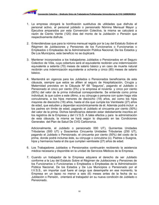 Convención Colectiva – Sindicato Único de Trabajadores Profesionales Universitarios de CVG CARBONORCA




1. La empresa otorgará la bonificación sustitutiva de utilidades que disfruta el
   personal activo, al personal jubilado o pensionado Nómina Mensual Mayor y
   Ejecutiva amparados por esta Convención Colectiva, la misma se calculará a
   razón de Ciento Veinte (120) días del monto de la Jubilación o Pensión que
   respectivamente disfrute.

2. Entendiéndose que para la nómina mensual regida por la Ley del Estatuto Sobre el
   Régimen de Jubilaciones y Pensiones de los Funcionarios o Funcionarias o
   Empleados o Empleadas de la Administración Pública Nacional, De los Estados y
   De Los Municipios, este beneficio no se duplicará.

3. Mantener incorporados a los trabajadores Jubilados o Pensionados en el Seguro
   Colectivo de Vida, cuya cobertura será el equivalente recibirán una indemnización
   equivalente a setenta (70) meses de salario básico y en caso de muerte natural
   recibirán una indemnización equivalente a ochenta y cinco (85) meses de salario
   básico.

4. Mantendrá en vigencia para los Jubilados o Pensionados beneficiarios de esta
   cláusula, siempre que estos se afilien al seguro de Hospitalización, Cirugía y
   Maternidad previstos en la Cláusula Nº 68 “Seguros”, pagando el Jubilado o
   Pensionado el cinco por ciento (5%) y la empresa el noventa y cinco por ciento
   (95%) del valor de la prima individual correspondiente. Se entiende como prima
   individual, la que cubre a este último, a su cónyuge o persona con quien haga vida
   concubinaria, a los hijos menores de dieciocho (18) años, así como los hijos
   mayores de dieciocho (18) años, hasta el día que cumpla los Veintisiete (27) años
   de edad, que estudien y dependan económicamente de él. Además podrá incluir a
   los padres sin límite de edad, pagando el Jubilado el cincuenta por ciento (50%)
   del valor de la prima. Dichos beneficiarios deberán estar debidamente inscritos en
   los registros de la Empresa y del I.V.S.S. A tales efectos y para la administración
   de esta cláusula, la misma se hará según lo dispuesto en las Condiciones
   Generales del Plan de Salud De CVG Carbonorca.

   Adicionalmente, el Jubilado o pensionado 000 UT), Quinientas Unidades
   Tributarias (500 UT) y Doscientos Cincuenta Unidades Tributarias (250 UT),
   pagando el Jubilado o Pensionado, el cincuenta por ciento (50%) del costo de la
   prima, donde podrá incluirse éste, su cónyuge o concubina (o), Padres o Suegros,
   hijos y hermanos hasta el día que cumplan veintisiete (27) años de edad.

6. Los Trabajadores Jubilados o Pensionados continuarán recibiendo la asistencia
   médica necesaria y disponible en la unidad de Servicios Médicos de la Empresa.

7. Cuando un trabajador de la Empresa adquiera el derecho de ser Jubilado
   conforme a la Ley del Estatuto Sobre el Régimen de Jubilaciones y Pensiones de
   los Funcionarios o Funcionarias o Empleados o Empleadas de la Administración
   Pública Nacional, De los Estados y De Los Municipios o Pensionado por el
   I.V.S.S., sin importar cual fuere el cargo que desempeñe en ese momento, la
   Empresa en un lapso no menor a seis (6) meses antes de la fecha de su
   Jubilación o Pensión, orientará al trabajador en su nueva condición de Jubilado o
   Pensionado.


                                                 83
 