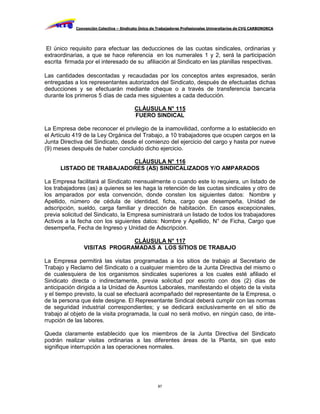 Convención Colectiva – Sindicato Único de Trabajadores Profesionales Universitarios de CVG CARBONORCA




 El único requisito para efectuar las deducciones de las cuotas sindicales, ordinarias y
extraordinarias, a que se hace referencia en los numerales 1 y 2, será la participación
escrita firmada por el interesado de su afiliación al Sindicato en las planillas respectivas.

Las cantidades descontadas y recaudadas por los conceptos antes expresados, serán
entregadas a los representantes autorizados del Sindicato, después de efectuadas dichas
deducciones y se efectuarán mediante cheque o a través de transferencia bancaria
durante los primeros 5 días de cada mes siguientes a cada deducción.

                                         CLÁUSULA N° 115
                                         FUERO SINDICAL

La Empresa debe reconocer el privilegio de la inamovilidad, conforme a lo establecido en
el Artículo 419 de la Ley Orgánica del Trabajo, a 10 trabajadores que ocupen cargos en la
Junta Directiva del Sindicato, desde el comienzo del ejercicio del cargo y hasta por nueve
(9) meses después de haber concluido dicho ejercicio.

                          CLÁUSULA N° 116
      LISTADO DE TRABAJADORES (AS) SINDICALIZADOS Y/O AMPARADOS

La Empresa facilitará al Sindicato mensualmente o cuando este lo requiera, un listado de
los trabajadores (as) a quienes se les haga la retención de las cuotas sindicales y otro de
los amparados por esta convención, donde consten los siguientes datos: Nombre y
Apellido, número de cédula de identidad, ficha, cargo que desempeña, Unidad de
adscripción, sueldo, carga familiar y dirección de habitación. En casos excepcionales,
previa solicitud del Sindicato, la Empresa suministrará un listado de todos los trabajadores
Activos a la fecha con los siguientes datos: Nombre y Apellido, N° de Ficha, Cargo que
desempeña, Fecha de Ingreso y Unidad de Adscripción.

                             CLÁUSULA N° 117
               VISITAS PROGRAMADAS A LOS SITIOS DE TRABAJO

La Empresa permitirá las visitas programadas a los sitios de trabajo al Secretario de
Trabajo y Reclamo del Sindicato o a cualquier miembro de la Junta Directiva del mismo o
de cualesquiera de los organismos sindicales superiores a los cuales esté afiliado el
Sindicato directa o indirectamente, previa solicitud por escrito con dos (2) días de
anticipación dirigida a la Unidad de Asuntos Laborales, manifestando el objeto de la visita
y el tiempo previsto, la cual se efectuará acompañado del representante de la Empresa, o
de la persona que éste designe. El Representante Sindical deberá cumplir con las normas
de seguridad industrial correspondientes; y se dedicará exclusivamente en el sitio de
trabajo al objeto de la visita programada, la cual no será motivo, en ningún caso, de inte-
rrupción de las labores.

Queda claramente establecido que los miembros de la Junta Directiva del Sindicato
podrán realizar visitas ordinarias a las diferentes áreas de la Planta, sin que esto
signifique interrupción a las operaciones normales.




                                                     87
 