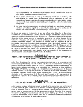 Convención Colectiva – Sindicato Único de Trabajadores Profesionales Universitarios de CVG CARBONORCA




       al Superintendente del respectivo departamento, el cual dispondrá de DOS (2)
       días hábiles para tratar de solucionar el caso.
   3. Si no se ha solucionado el caso, y el trabajador insiste en su reclamo, éste
      directamente o a través de su representante sindical, presentará el caso a la
      Gerencia de Asuntos Laborales, la cual dispondrá de DOS (2) días hábiles a partir
      del momento que reciba la reclamación para responder sobre la reclamación
      interpuesta.
   4. En caso que el procedimiento conciliatorio señalado en las etapas anteriores
      concluya sin haberse llegado a un acuerdo, las partes quedarán en libertad de
      recurrir ante las Autoridades Administrativas y/o Jurisdiccionales.

En todos los casos de reclamación a que se refiere esta Cláusula, el Supervisor,
Coordinador, Superintendente o Gerente, deberá entregar al trabajador o representante
sindical, constancia de haber recibido la reclamación. En aquellos casos que dentro de la
Gerencia donde presta servicio el trabajador reclamante no exista algunas de las
instancias señaladas, éste o el representante sindical podrá acudir directamente ante la
instancia inmediata superior. No obstante lo anterior, una vez agotada la vía de
conciliación cuando las circunstancias lo justifiquen, en un período de veinte (20) días
hábiles, se constituirá una comisión Ad-Hoc integrada por tres (3) Abogados: un (1)
representante de la Empresa, un (1) representante del Sindicato y un (1) tercero escogido
de común acuerdo por las Partes, con el objeto de resolver la controversia que sea
sometida a su consideración, con relación a la interpretación de las estipulaciones
contenidas en la presente Convención Colectiva de Trabajo.

                         CLÁUSULA N° 133
ADECUACION DE NORMAS Y PROCEDIMIENTOS INTERNOS DE LA EMPRESA, EN
               RELACION A LA CONVENCION COLECTIVA

A los fines de adecuar las normas y procedimientos vigentes en la empresa para el
momento de aprobación del presente contrato colectivo, se acuerda entre la empresa y el
sindicato, crear una comisión, dentro de los dos (2) meses siguientes al depósito legal de
la convención colectiva de trabajo en la Inspectoría del Trabajo de la Zona del Hierro
“ALFREDO MANEIRO”, que tendrá como función la revisión y adecuación de éstas al
contrato colectivo, sin que pueda afectarse el fondo de las cláusulas aprobadas en la
convención colectiva, esta comisión estará conformada por dos (2) representantes del
sindicato, un (1) representante de la Gerencia de Personal, un (1) representante de
Organización y Sistema de la Calidad y un (1) representante de la Consultoría Jurídica de
la Empresa.

                          CLÁUSULA N°134
     ADECUACION DEL FLUJOGRAMA DE CALCULO DEL SALARIO NORMAL

A los fines de adecuar la base de calculo en cuanto a los elementos que conforman el
SALARIO NORMAL para el calculo de los distintos beneficios legales y contractuales tal y
como lo establece tanto la Legislación Actual Laboral como la Constitución Nacional,
Ambas parte se comprometen en Revisar y Adecuar durante la Discusión de la presente
Convención el Flujograma Actual que data de febrero 1998 y que forma parte de la
CONVENCION COLECTIVA VIGENTE, para ello se conformara una Comisión entre la
Empresa y el Sindicato para su revisión y adecuación.

                                                     92
 