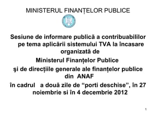 MINISTERUL FINANŢELOR PUBLICE



Sesiune de informare publică a contribuabililor
   pe tema aplicării sistemului TVA la încasare
                   organizată de
          Ministerul Finanţelor Publice
 şi de direcţiile generale ale finanţelor publice
                     din ANAF
în cadrul a două zile de “porti deschise”, în 27
        noiembrie si în 4 decembrie 2012

                                                1
 