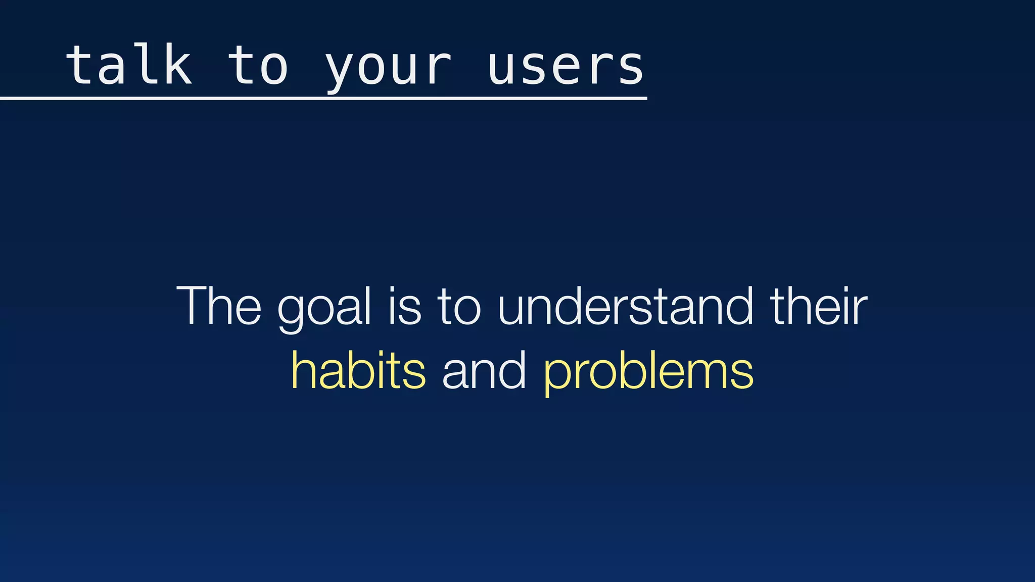 The goal is to understand their
habits and problems
talk to your users
 